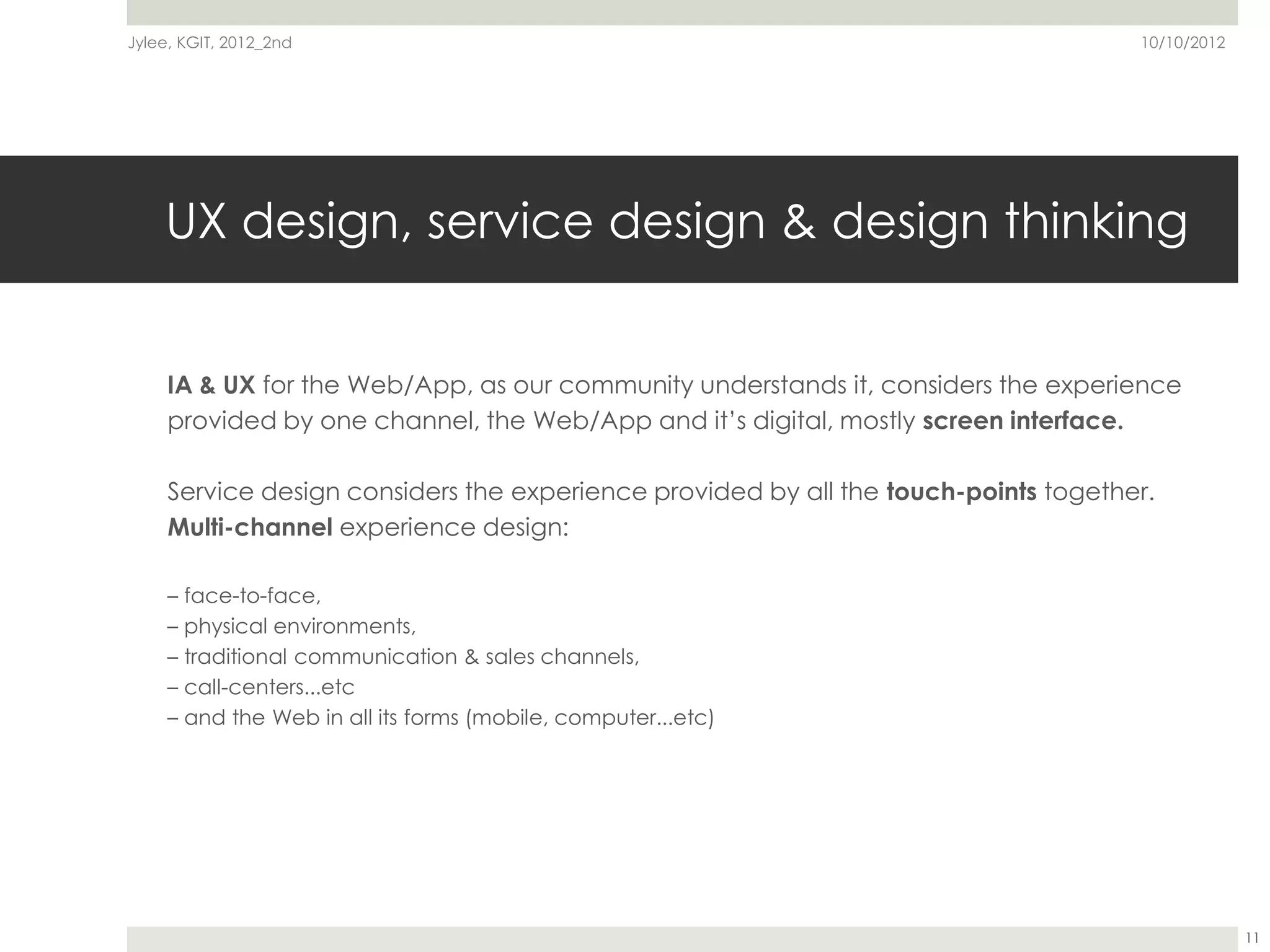 Jylee, KGIT, 2012_2nd                                                                10/10/2012




    UX design, service design & design thinking


     IA & UX for the Web/App, as our community understands it, considers the experience
     provided by one channel, the Web/App and it’s digital, mostly screen interface.

     Service design considers the experience provided by all the touch-points together.
     Multi-channel experience design:

     – face-to-face,
     – physical environments,
     – traditional communication & sales channels,
     – call-centers...etc
     – and the Web in all its forms (mobile, computer...etc)




                                                                                                  11
 