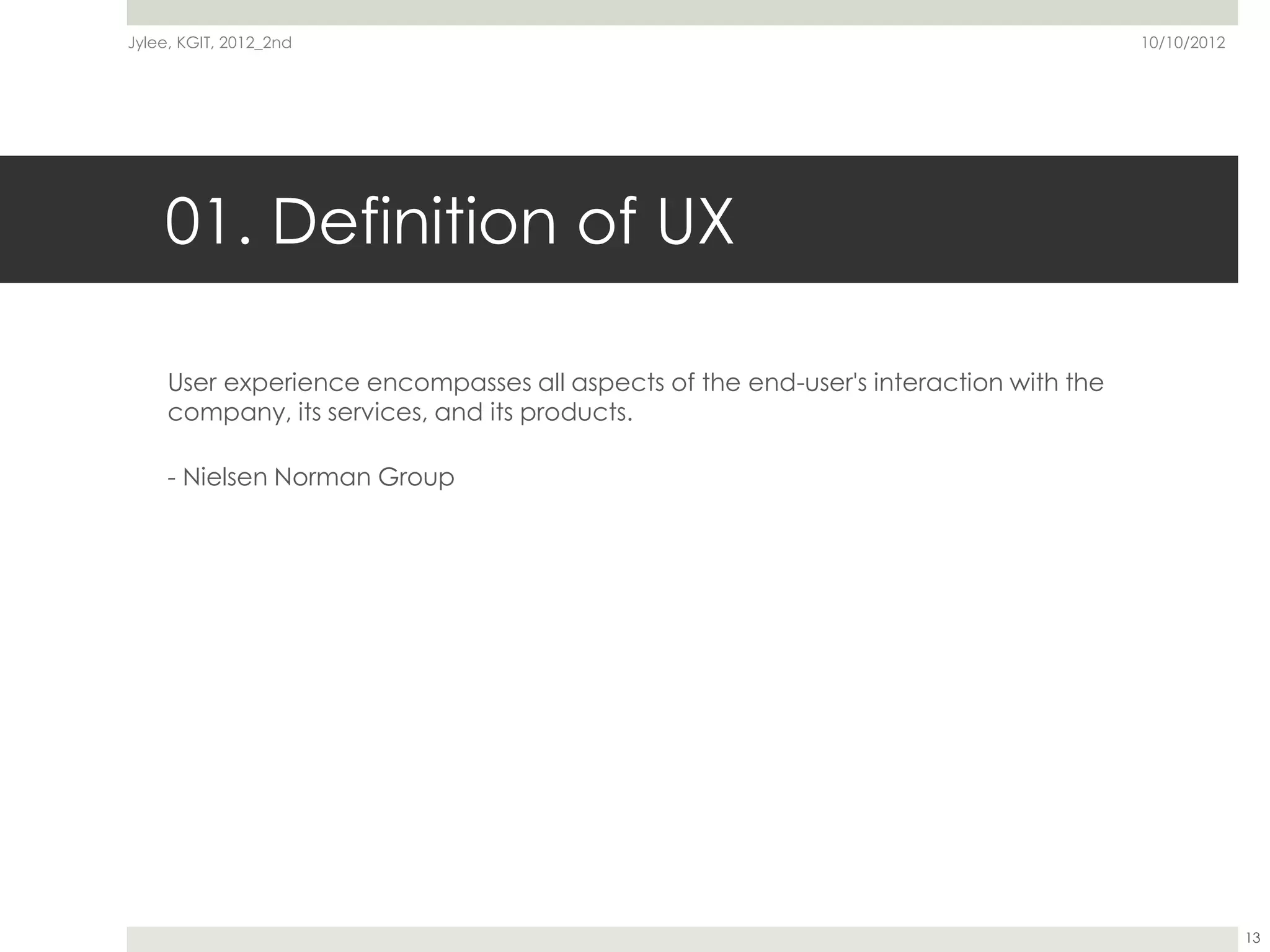 Jylee, KGIT, 2012_2nd                                                                 10/10/2012




    01. Definition of UX

     User experience encompasses all aspects of the end-user's interaction with the
     company, its services, and its products.

     - Nielsen Norman Group




                                                                                                   13
 