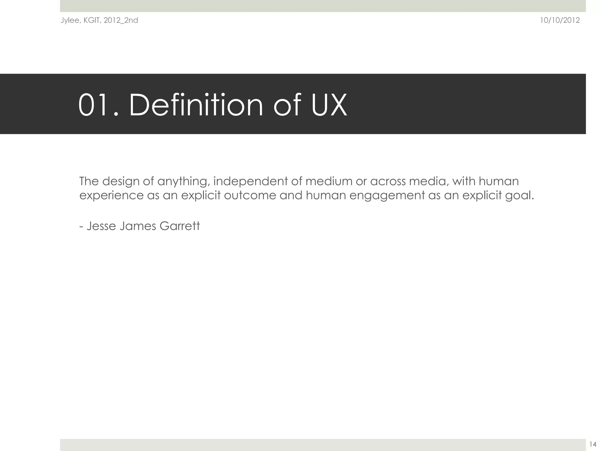 Jylee, KGIT, 2012_2nd                                                              10/10/2012




    01. Definition of UX

     The design of anything, independent of medium or across media, with human
     experience as an explicit outcome and human engagement as an explicit goal.

     - Jesse James Garrett




                                                                                                14
 