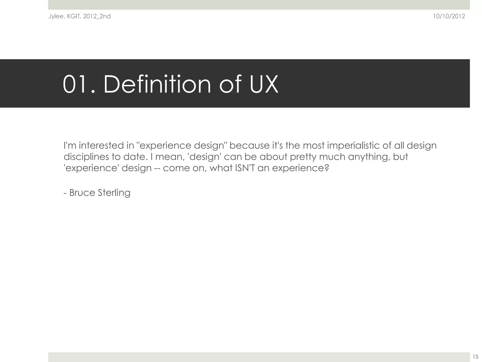 Jylee, KGIT, 2012_2nd                                                                      10/10/2012




    01. Definition of UX

     I'm interested in "experience design" because it's the most imperialistic of all design
     disciplines to date. I mean, 'design' can be about pretty much anything, but
     'experience' design -- come on, what ISN'T an experience?

     - Bruce Sterling




                                                                                                        15
 