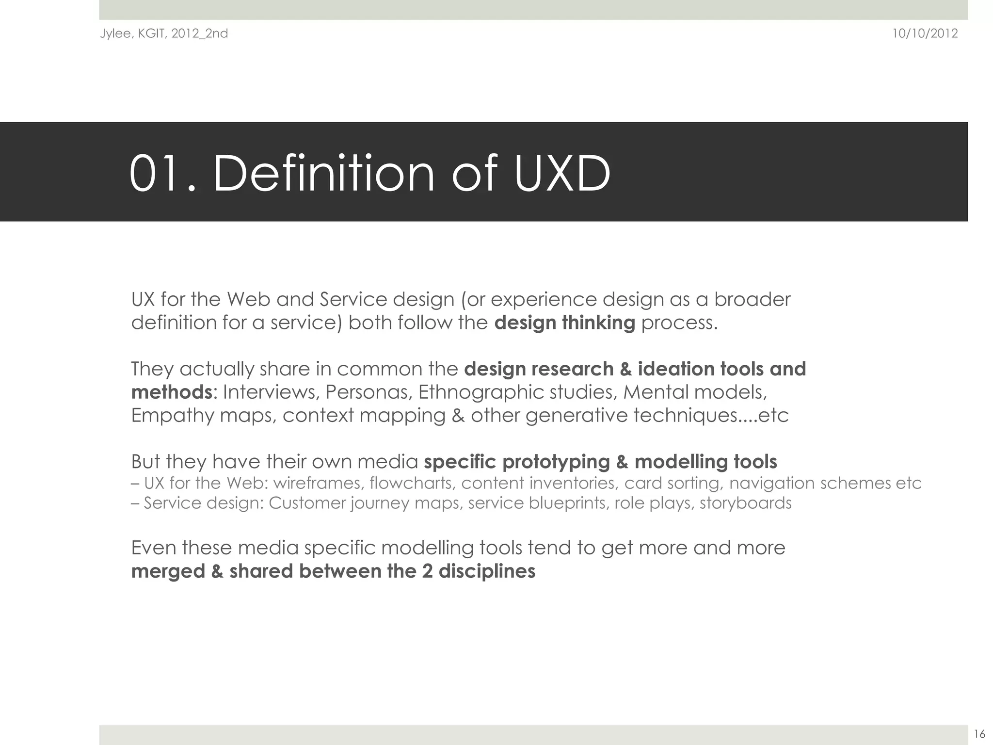 Jylee, KGIT, 2012_2nd                                                                               10/10/2012




    01. Definition of UXD

     UX for the Web and Service design (or experience design as a broader
     definition for a service) both follow the design thinking process.

     They actually share in common the design research & ideation tools and
     methods: Interviews, Personas, Ethnographic studies, Mental models,
     Empathy maps, context mapping & other generative techniques....etc

     But they have their own media specific prototyping & modelling tools
     – UX for the Web: wireframes, flowcharts, content inventories, card sorting, navigation schemes etc
     – Service design: Customer journey maps, service blueprints, role plays, storyboards

     Even these media specific modelling tools tend to get more and more
     merged & shared between the 2 disciplines




                                                                                                                 16
 