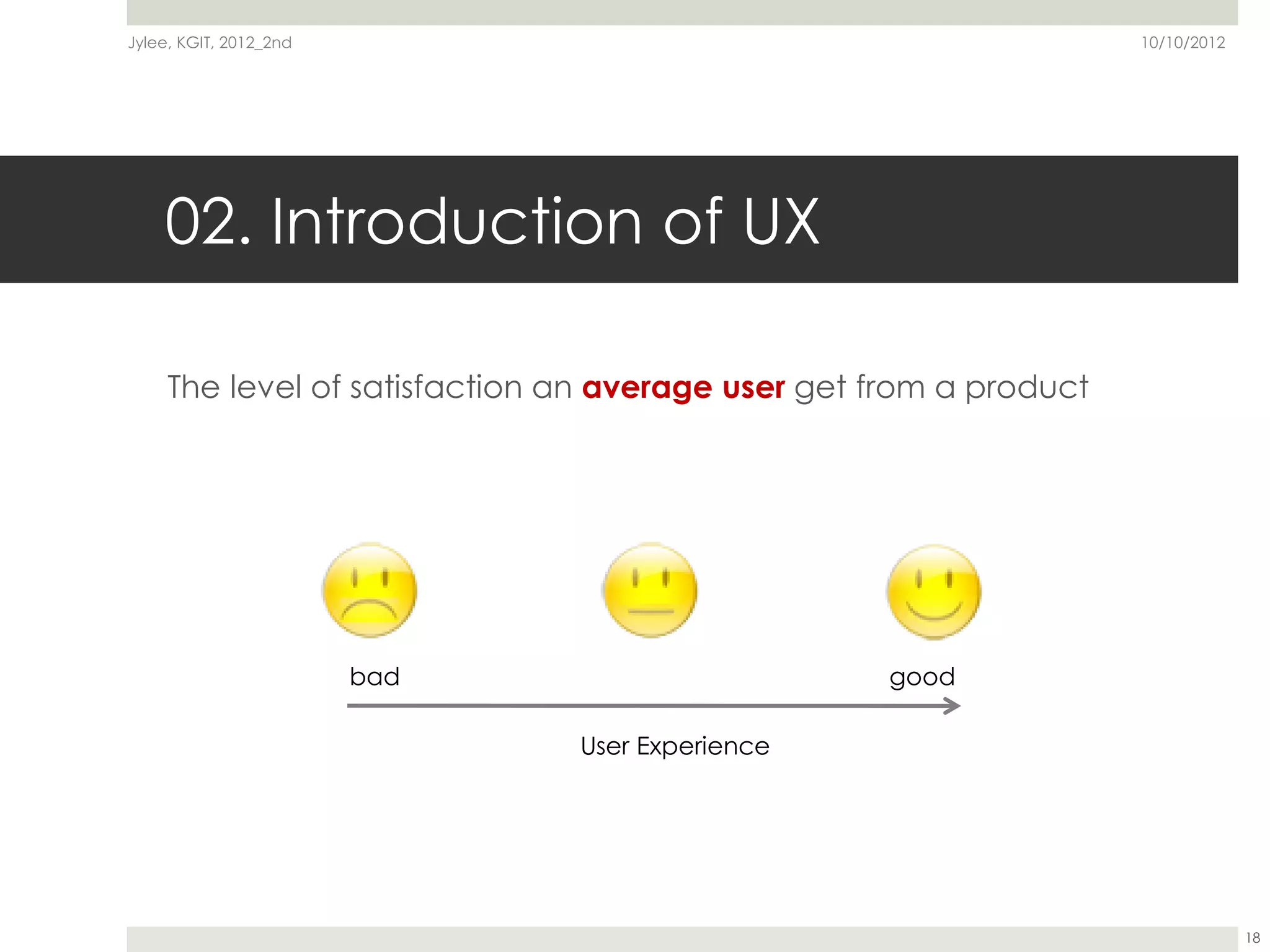 Jylee, KGIT, 2012_2nd                                               10/10/2012




    02. Introduction of UX

     The level of satisfaction an average user get from a product




                        bad                        good

                               User Experience




                                                                                 18
 