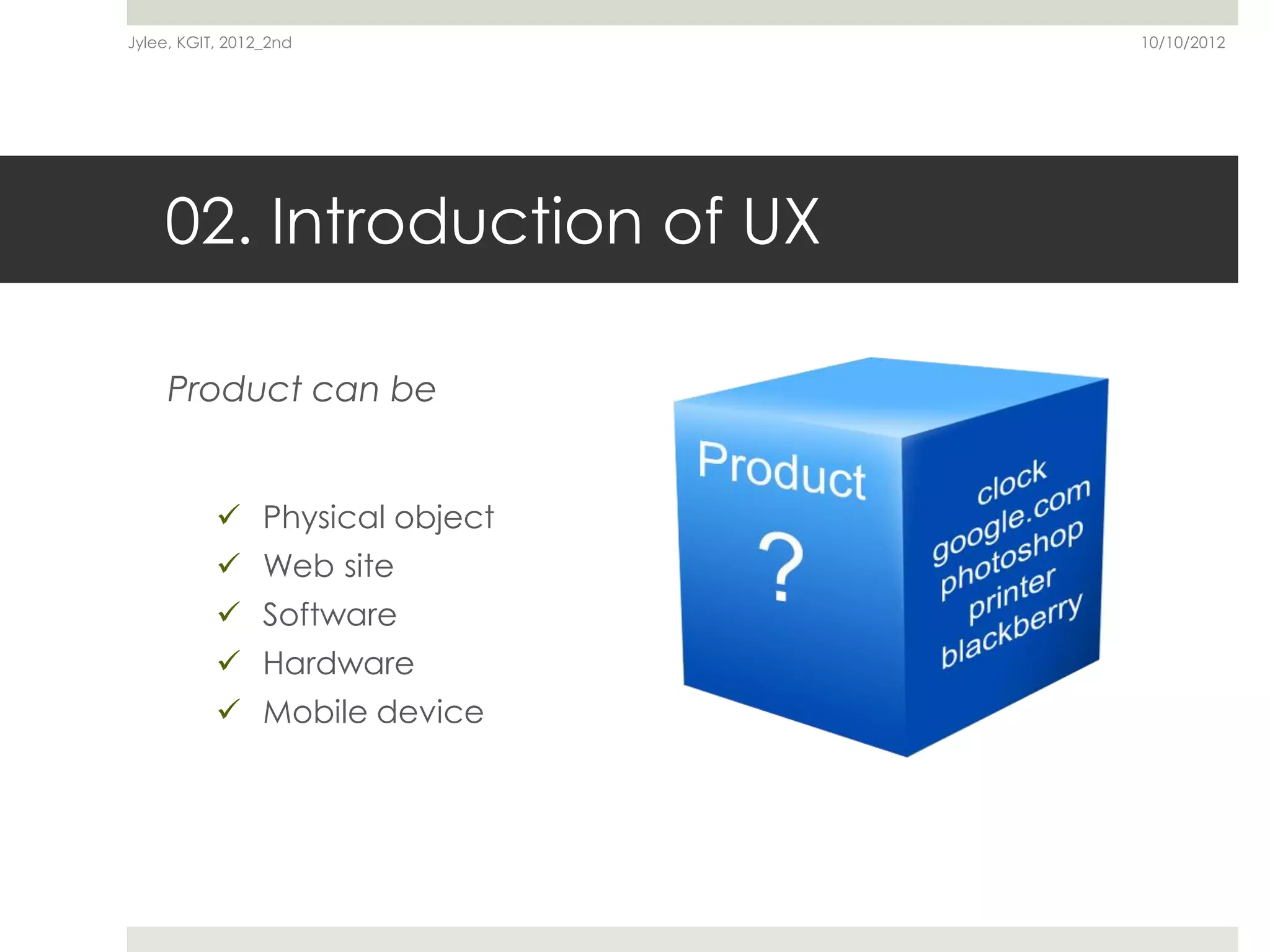 Jylee, KGIT, 2012_2nd          10/10/2012




    02. Introduction of UX

     Product can be


            Physical object
            Web site
            Software
            Hardware
            Mobile device
 
