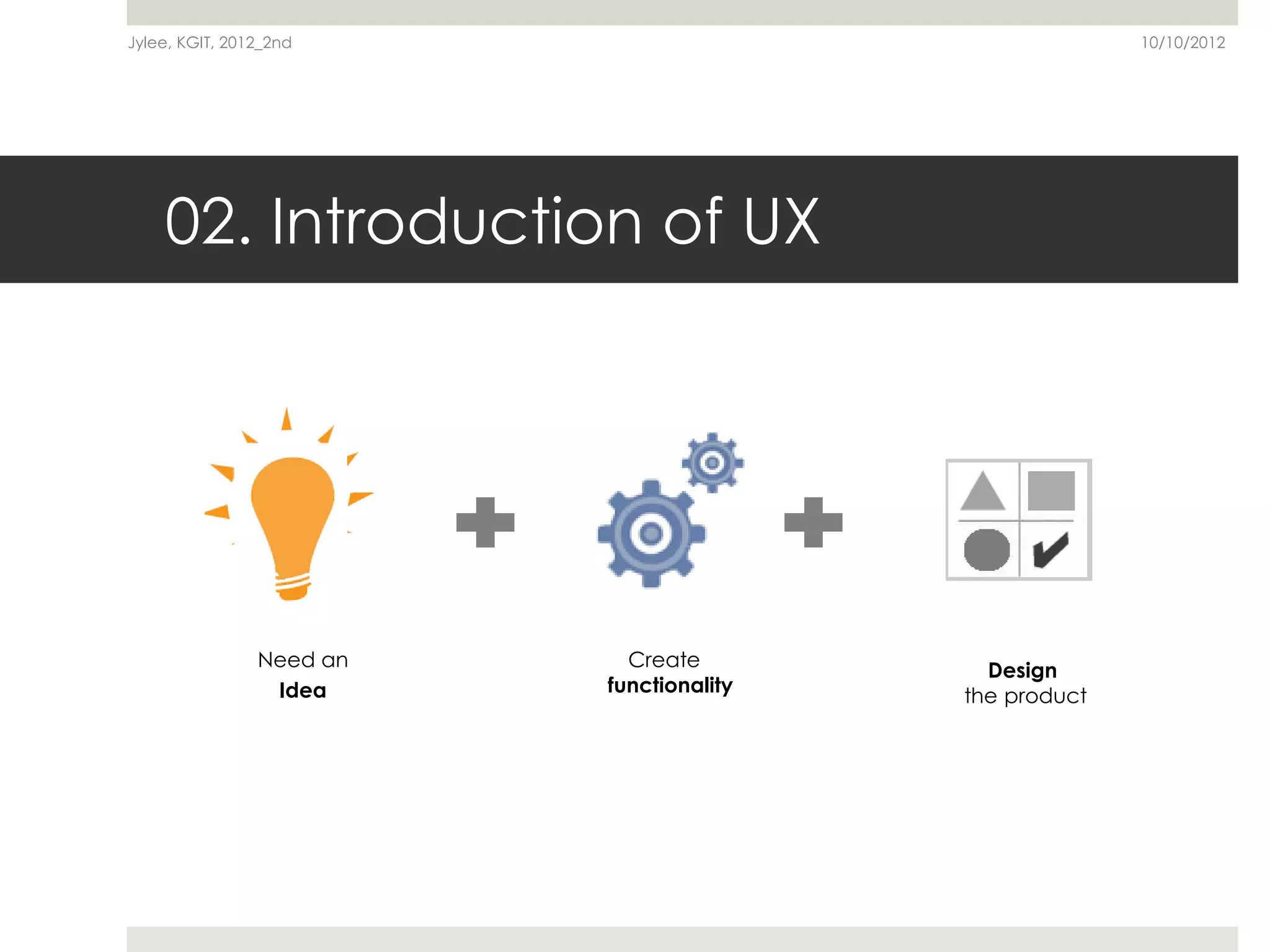Jylee, KGIT, 2012_2nd                                   10/10/2012




    02. Introduction of UX




                Need an     Create          Design
                 Idea     functionality   the product
 