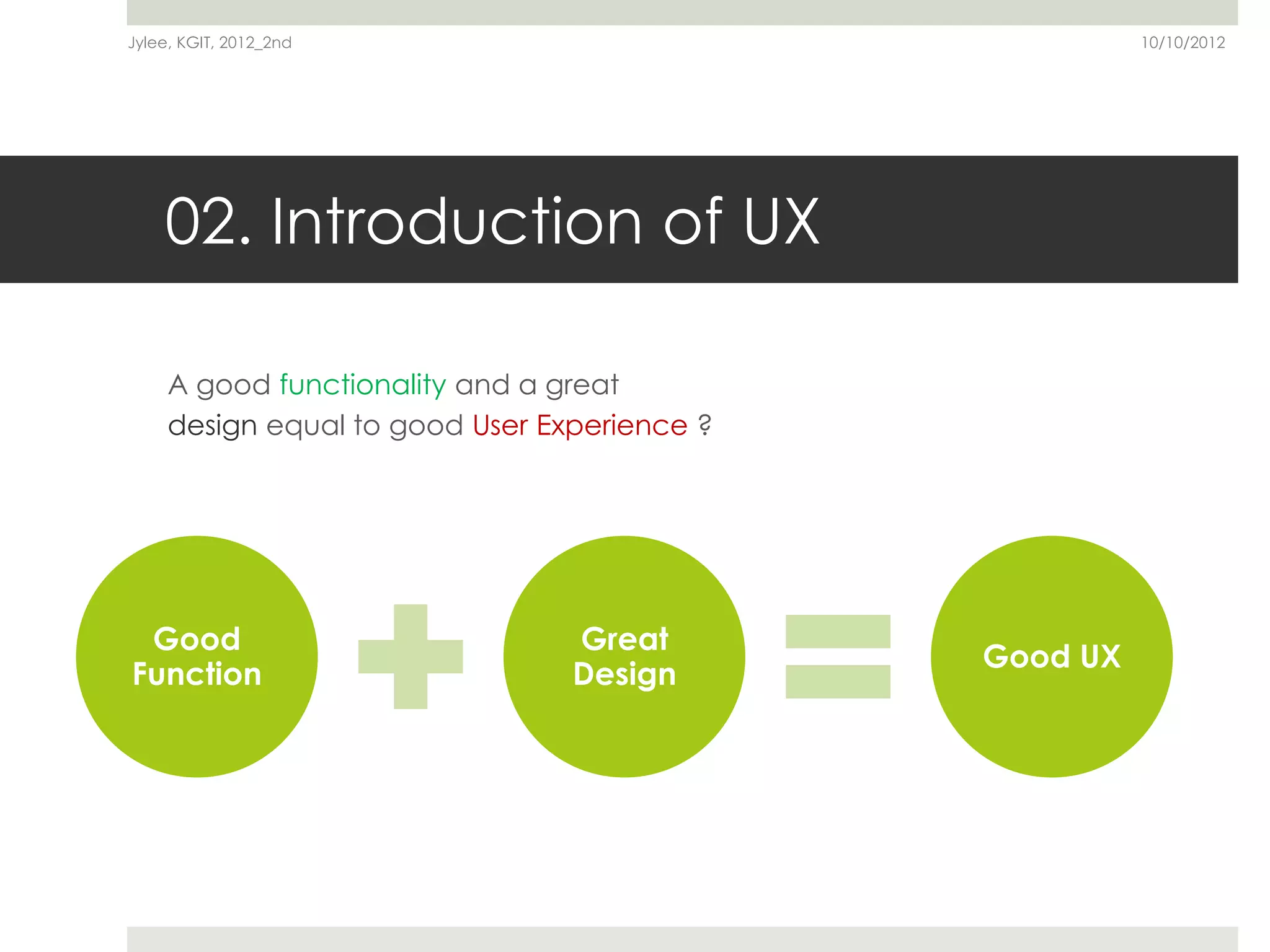 Jylee, KGIT, 2012_2nd                                   10/10/2012




    02. Introduction of UX

     A good functionality and a great
     design equal to good User Experience ?




 Good                            Great
                                              Good UX
Function                         Design
 