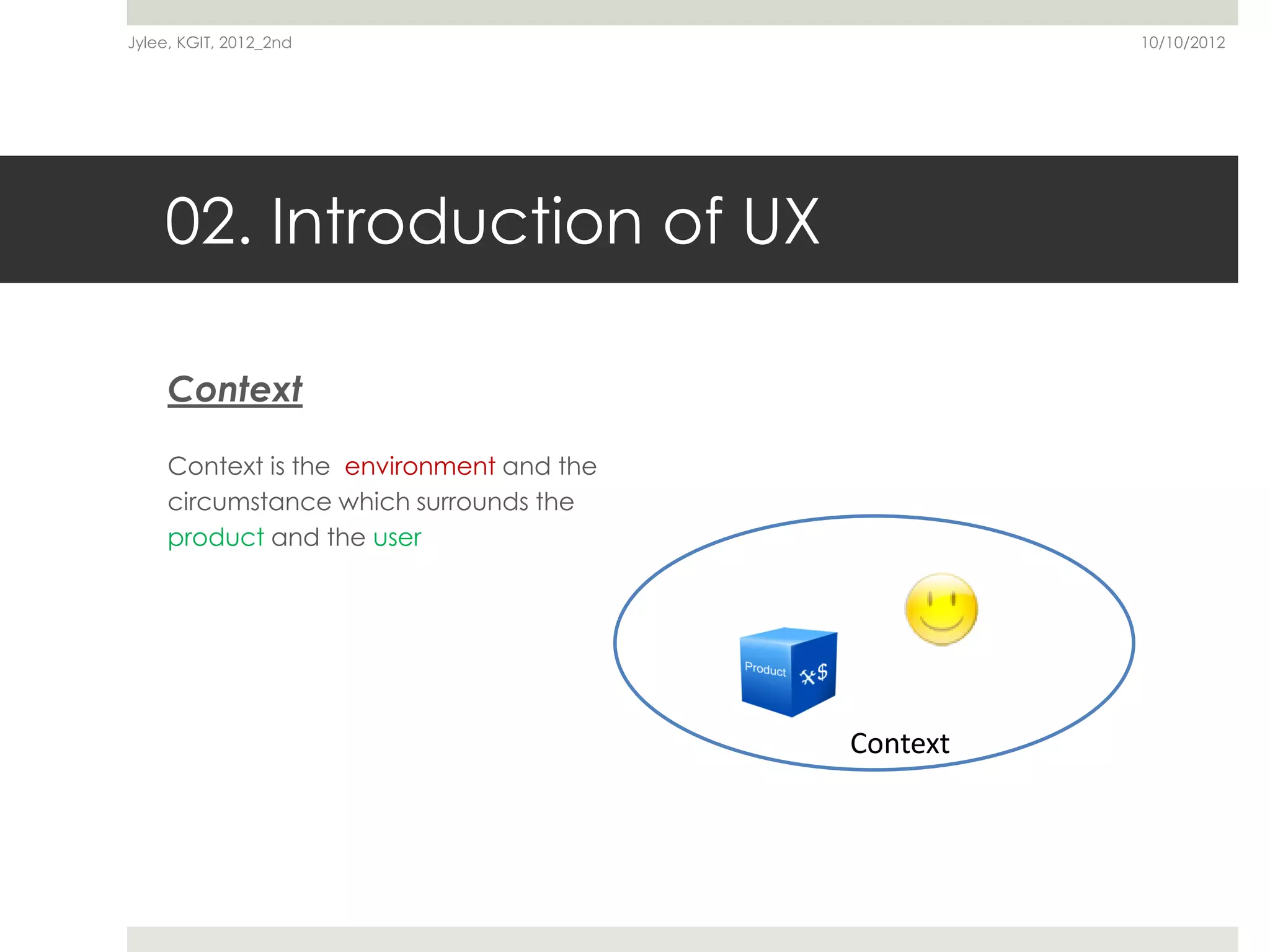 Jylee, KGIT, 2012_2nd                               10/10/2012




    02. Introduction of UX

     Context

     Context is the environment and the
     circumstance which surrounds the
     product and the user




                                          Context
 