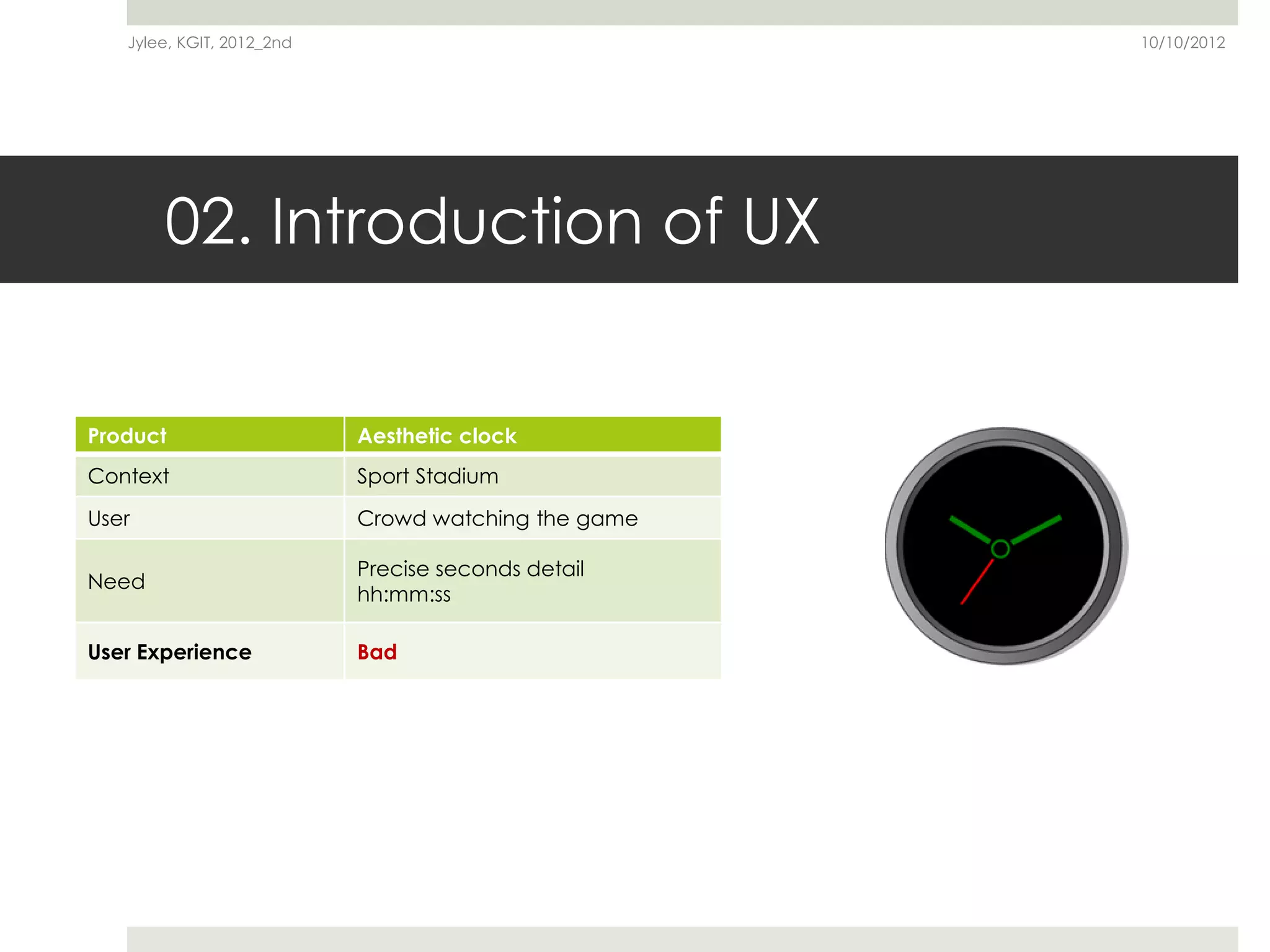 Jylee, KGIT, 2012_2nd                             10/10/2012




       02. Introduction of UX


Product                    Aesthetic clock
Context                    Sport Stadium

User                       Crowd watching the game

                           Precise seconds detail
Need
                           hh:mm:ss

User Experience            Bad
 