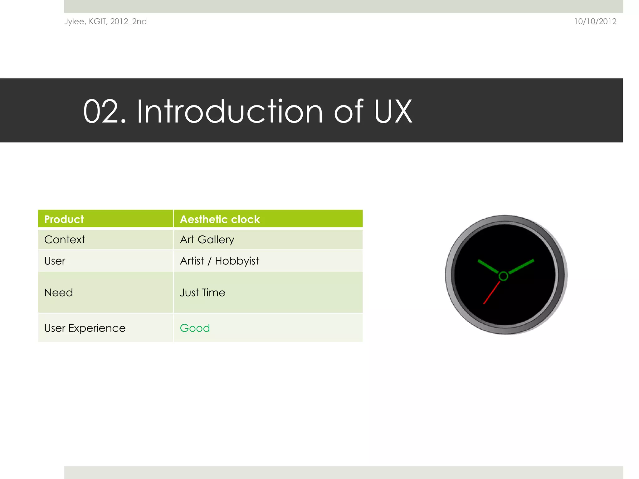 Jylee, KGIT, 2012_2nd                       10/10/2012




       02. Introduction of UX


Product                    Aesthetic clock
Context                    Art Gallery

User                       Artist / Hobbyist

Need                       Just Time


User Experience            Good
 