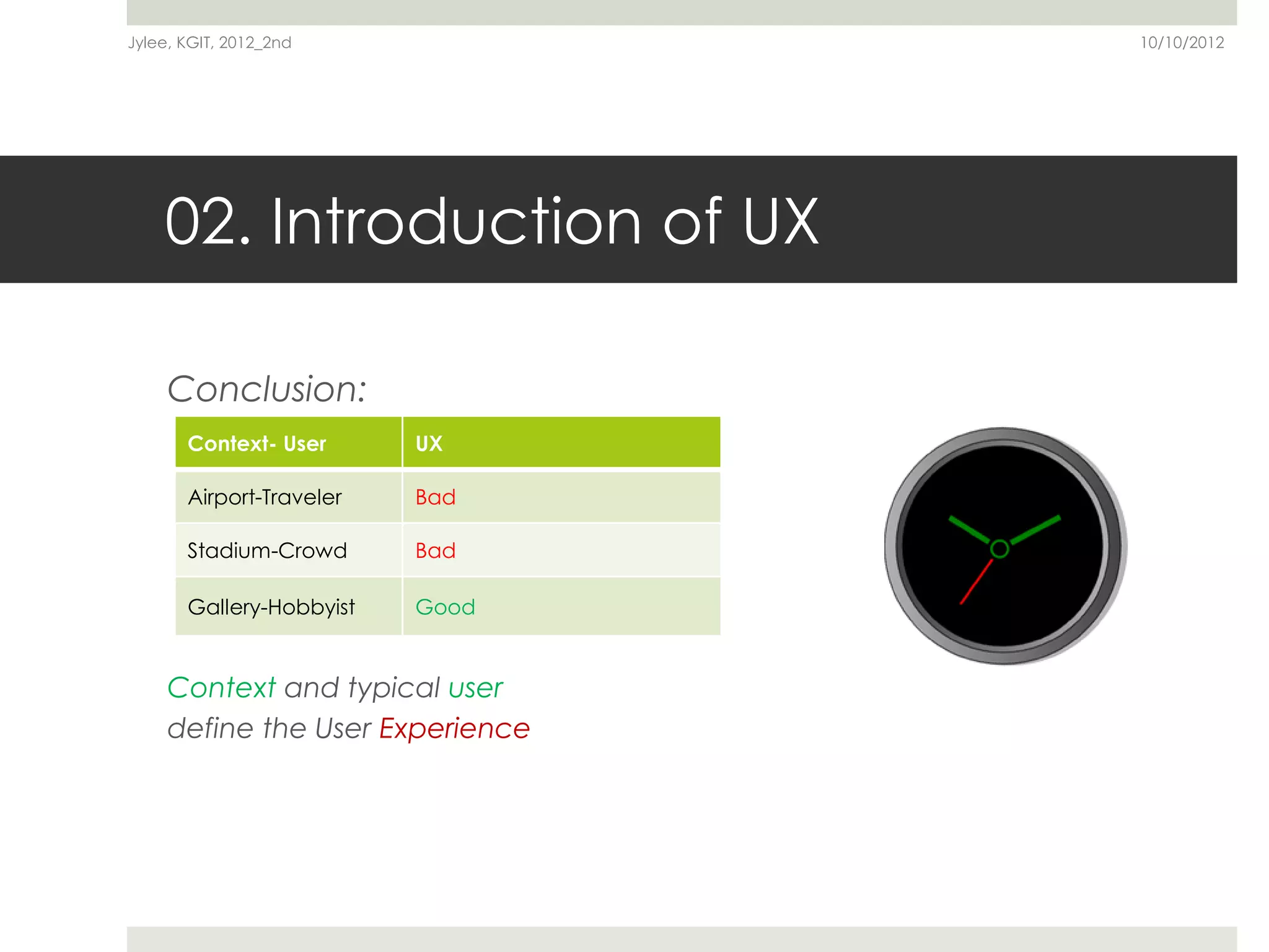 Jylee, KGIT, 2012_2nd             10/10/2012




    02. Introduction of UX

     Conclusion:
       Context- User      UX

       Airport-Traveler   Bad

       Stadium-Crowd      Bad

       Gallery-Hobbyist   Good


     Context and typical user
     define the User Experience
 