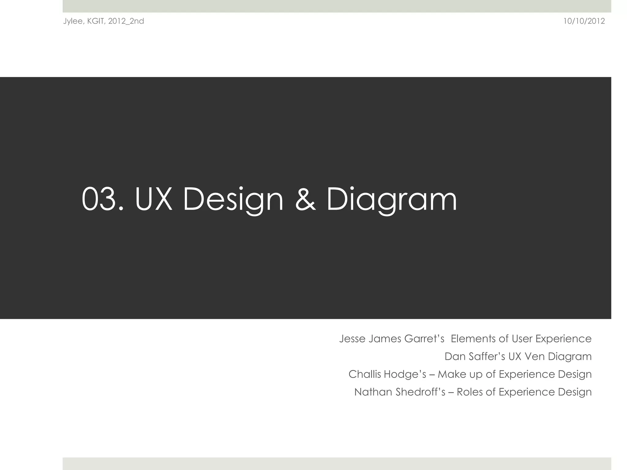 Jylee, KGIT, 2012_2nd                                             10/10/2012




    03. UX Design & Diagram



                        Jesse James Garret’s Elements of User Experience
                                            Dan Saffer’s UX Ven Diagram
                         Challis Hodge’s – Make up of Experience Design
                          Nathan Shedroff’s – Roles of Experience Design
 