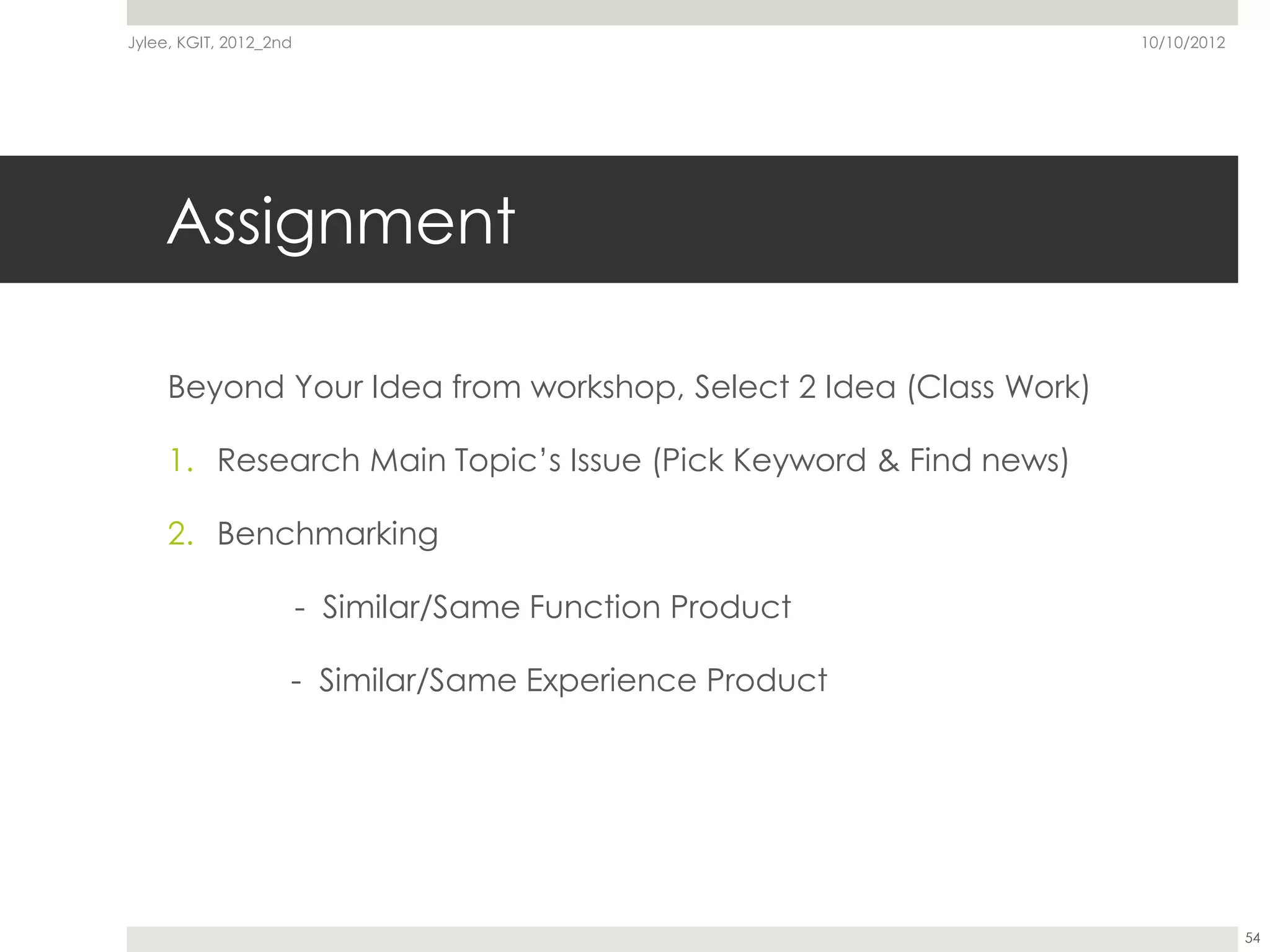 Jylee, KGIT, 2012_2nd                                             10/10/2012




    Assignment

     Beyond Your Idea from workshop, Select 2 Idea (Class Work)

     1. Research Main Topic’s Issue (Pick Keyword & Find news)

     2. Benchmarking

                        - Similar/Same Function Product

                    - Similar/Same Experience Product




                                                                               54
 