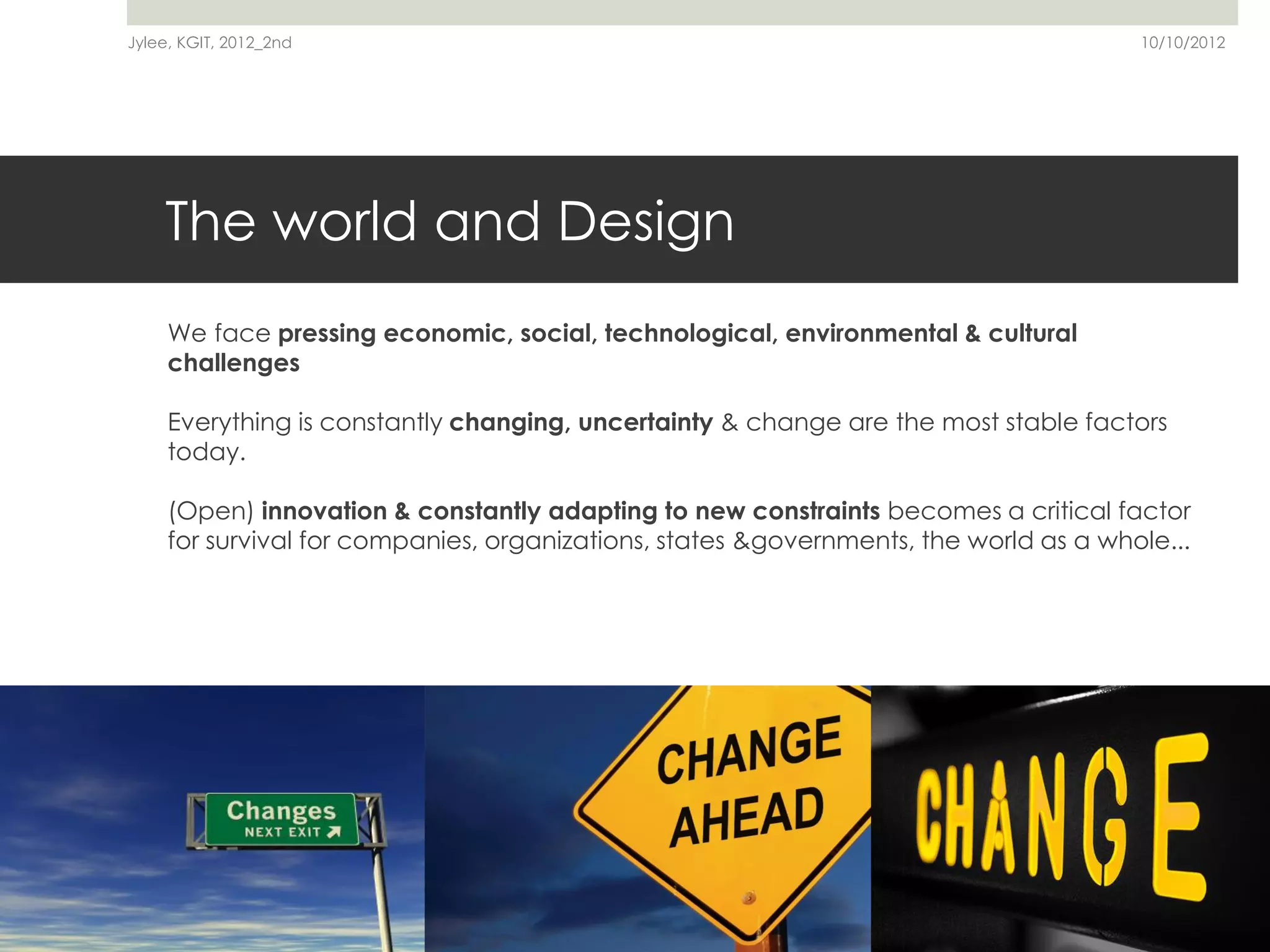 Jylee, KGIT, 2012_2nd                                                                  10/10/2012




    The world and Design
     We are in the middle of a global cultural crisis, a crisis of values & behavior

     We face pressing economic, social, technological, environmental & cultural
     challenges

     Everything is constantly changing, uncertainty & change are the most stable factors
     today.

     (Open) innovation & constantly adapting to new constraints becomes a critical factor
     for survival for companies, organizations, states &governments, the world as a whole...




                                                                                                    7
 