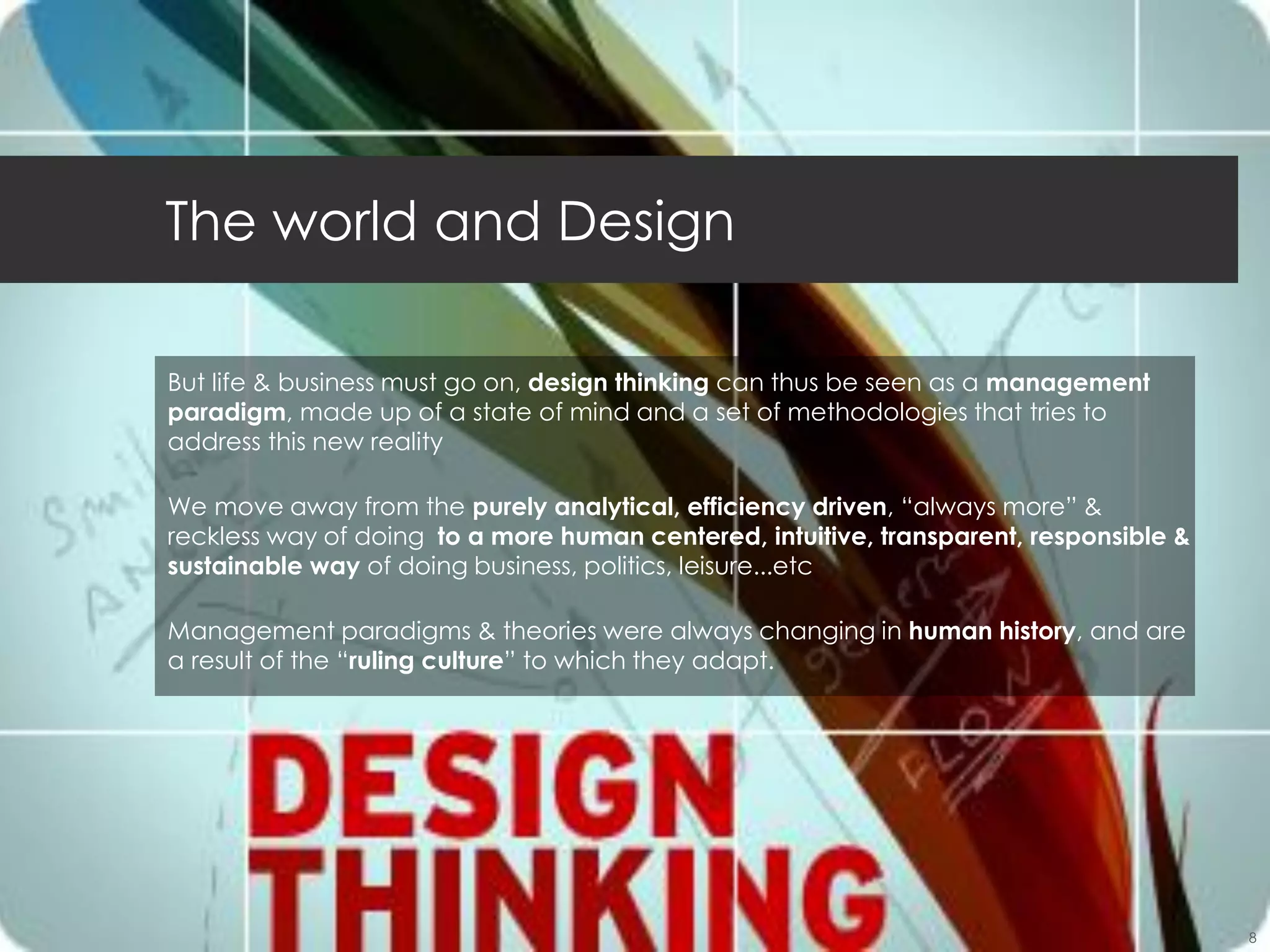 Jylee, KGIT, 2012_2nd                                                                10/10/2012




    The world and Design

     But life & business must go on, design thinking can thus be seen as a management
     paradigm, made up of a state of mind and a set of methodologies that tries to
     address this new reality

     We move away from the purely analytical, efficiency driven, “always more” &
     reckless way of doing to a more human centered, intuitive, transparent, responsible &
     sustainable way of doing business, politics, leisure...etc

     Management paradigms & theories were always changing in human history, and are
     a result of the “ruling culture” to which they adapt.




                                                                                                  8
 