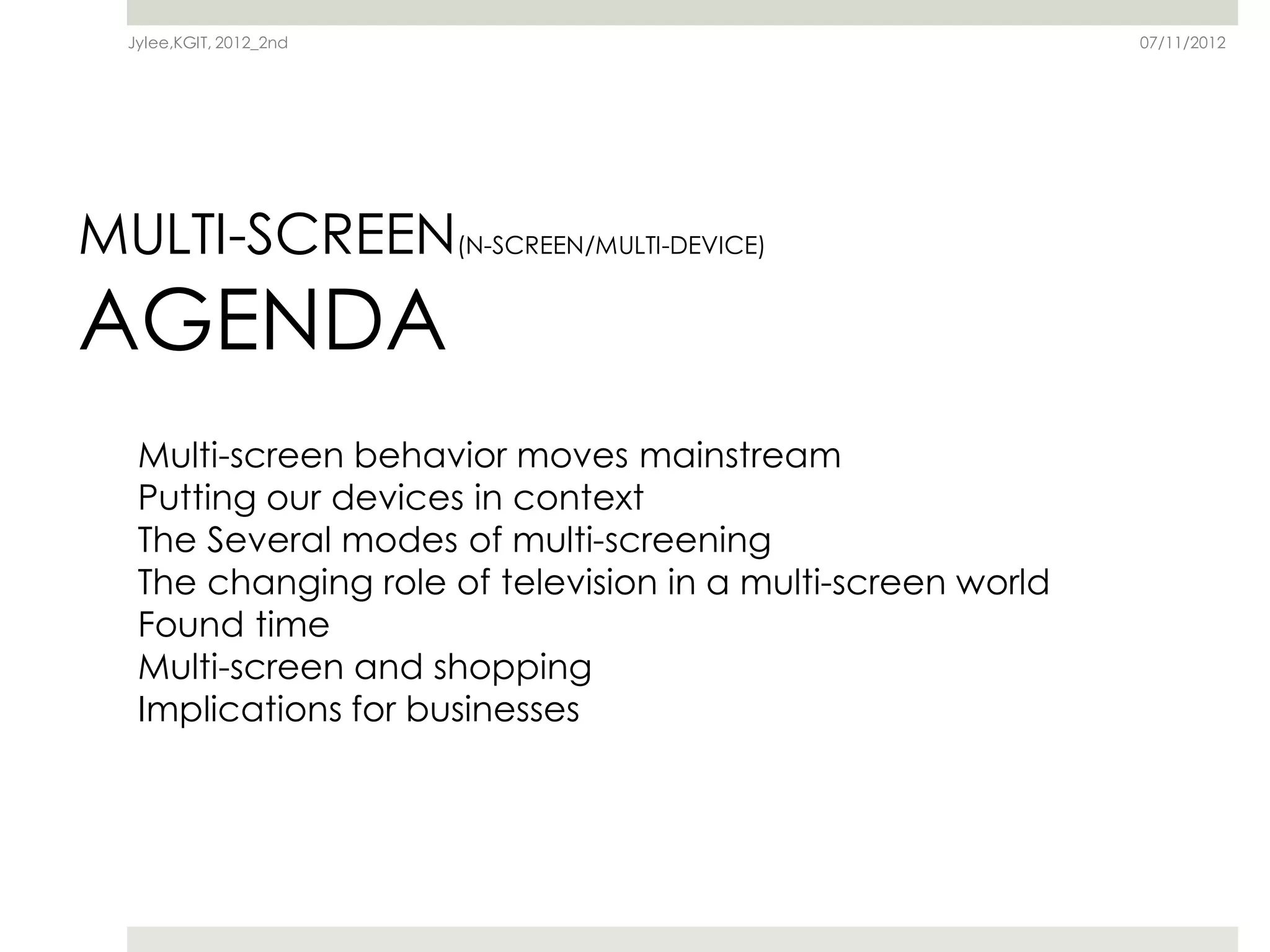Jylee,KGIT, 2012_2nd                                       07/11/2012




MULTI-SCREEN(N-SCREEN/MULTI-DEVICE)
AGENDA
   Multi-screen behavior moves mainstream
   Putting our devices in context
   The Several modes of multi-screening
   The changing role of television in a multi-screen world
   Found time
   Multi-screen and shopping
   Implications for businesses
 