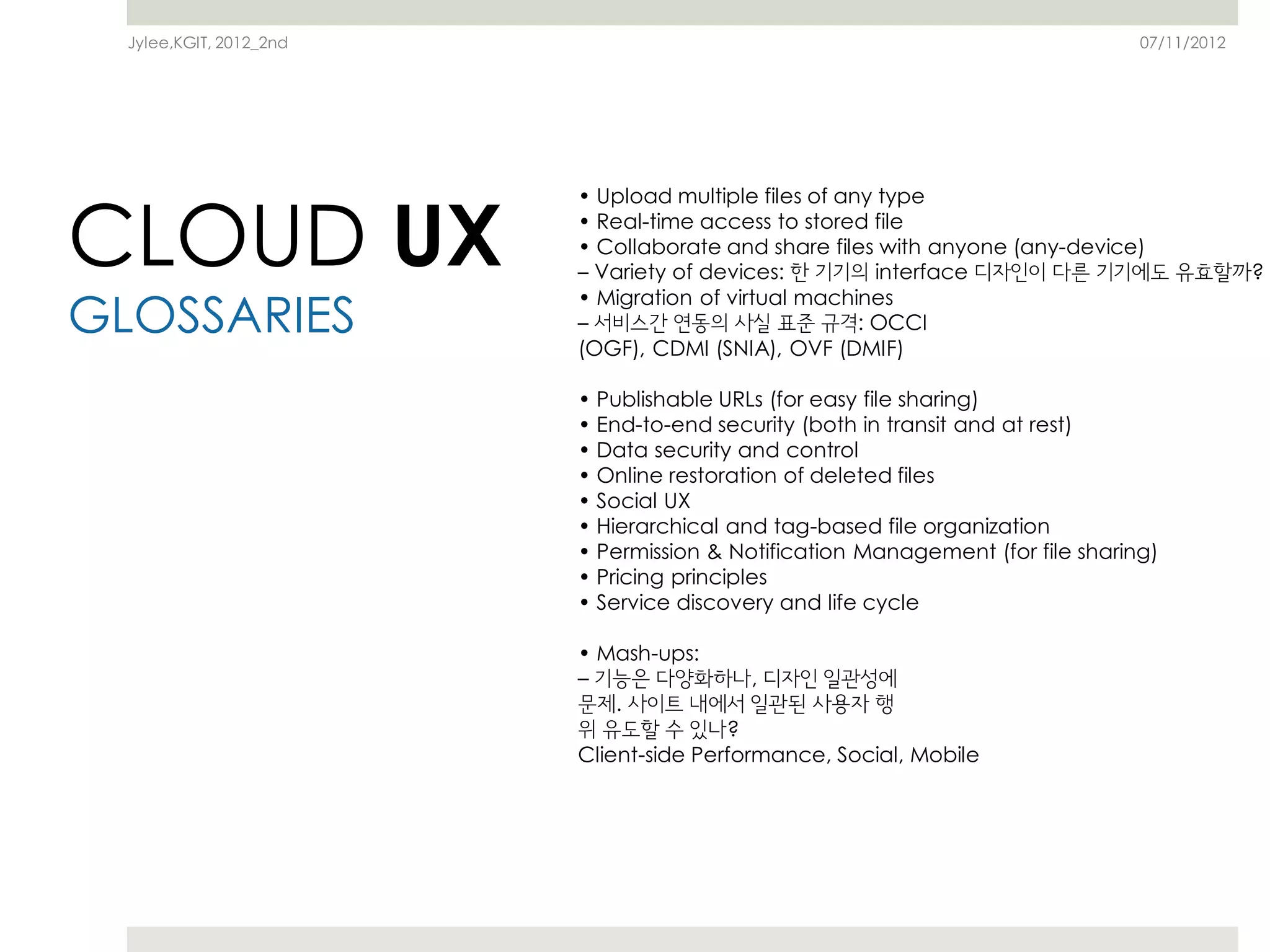 Jylee,KGIT, 2012_2nd                                                          07/11/2012




CLOUD UX
                         • Upload multiple files of any type
                         • Real-time access to stored file
                         • Collaborate and share files with anyone (any-device)
                         – Variety of devices: 한 기기의 interface 디자인이 다른 기기에도 유효할까?

GLOSSARIES
                         • Migration of virtual machines
                         – 서비스간 연동의 사실 표준 규격: OCCI
                         (OGF), CDMI (SNIA), OVF (DMIF)

                         • Publishable URLs (for easy file sharing)
                         • End-to-end security (both in transit and at rest)
                         • Data security and control
                         • Online restoration of deleted files
                         • Social UX
                         • Hierarchical and tag-based file organization
                         • Permission & Notification Management (for file sharing)
                         • Pricing principles
                         • Service discovery and life cycle

                         • Mash-ups:
                         – 기능은 다양화하나, 디자인 일관성에
                         문제. 사이트 내에서 일관된 사용자 행
                         위 유도할 수 있나?
                         Client-side Performance, Social, Mobile
 
