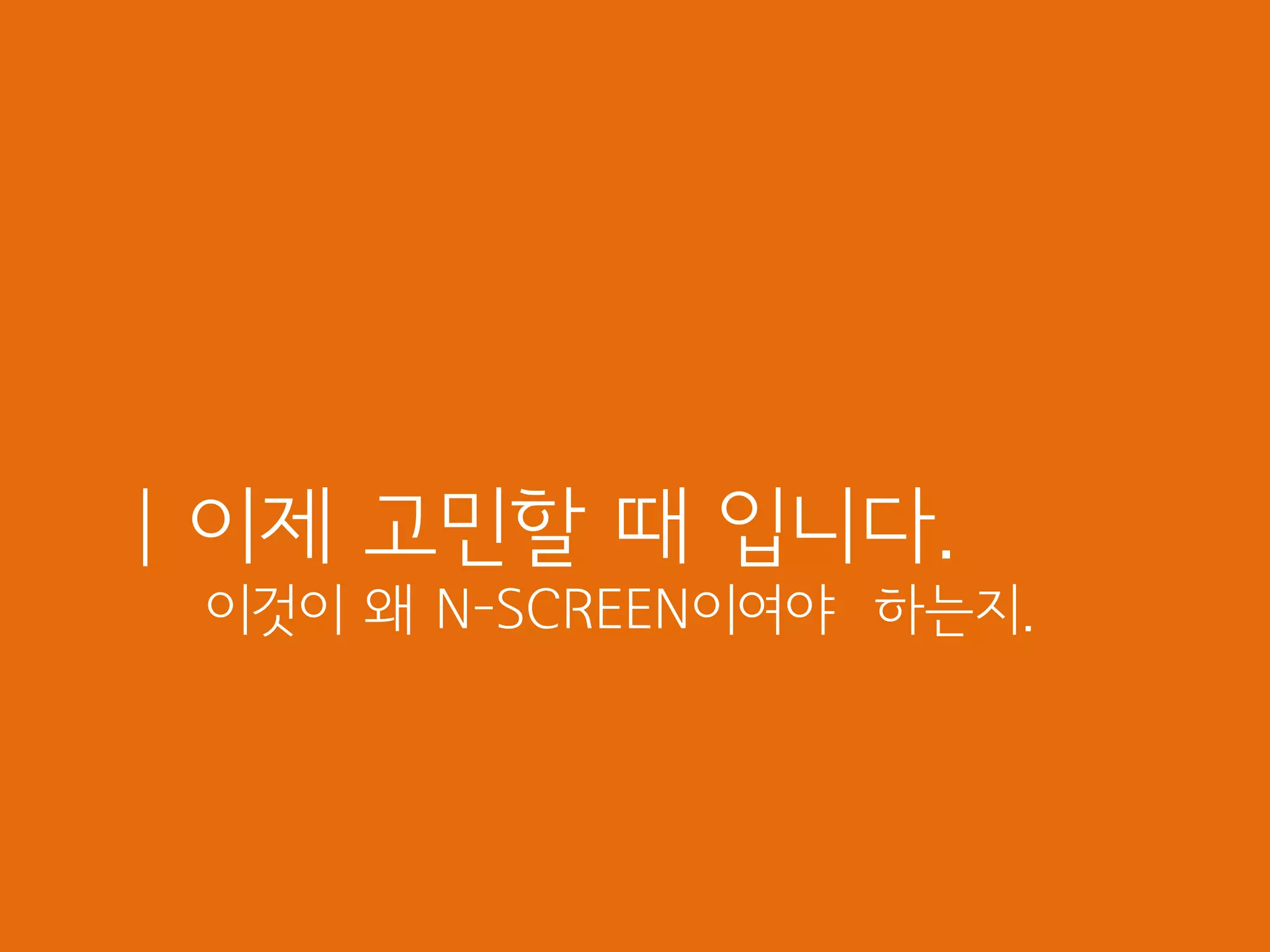 | 이제 고민할 때 입니다.
 이것이 왜 N-SCREEN이여야 하는지.
 