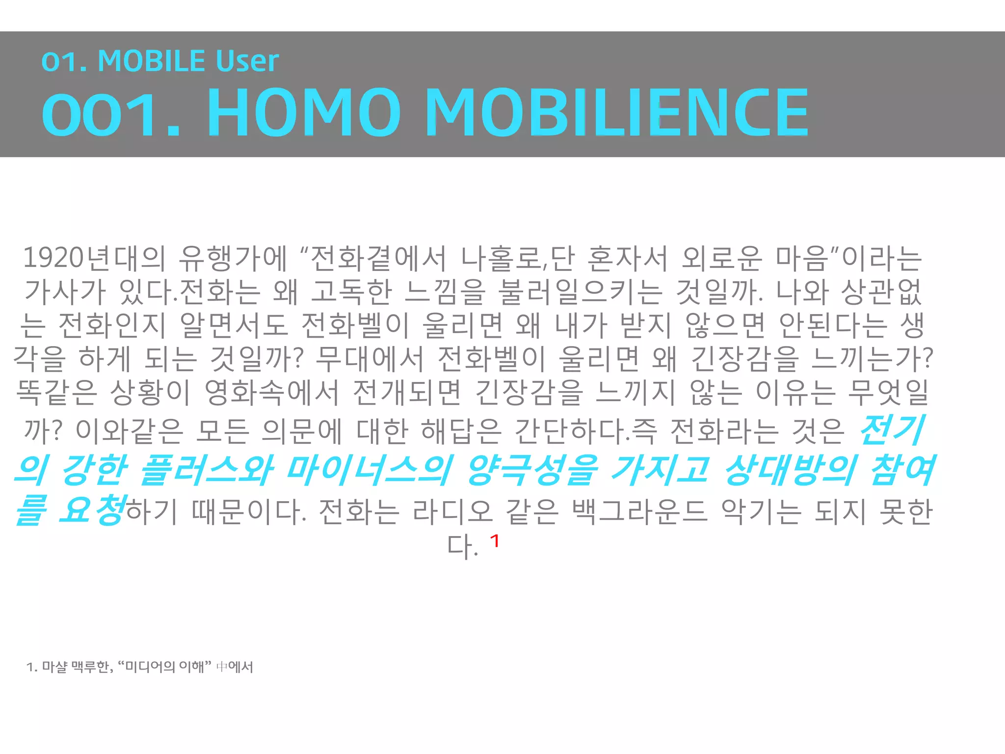 01. MOBILE User

 001. HOMO MOBILIENCE

1920년대의 유행가에 “전화곁에서 나홀로,단 혼자서 외로운 마음”이라는
가사가 있다.전화는 왜 고독핚 느낌을 불러일으키는 것일까. 나와 상관없
는 전화인지 알면서도 전화벨이 울리면 왜 내가 받지 않으면 앆된다는 생
각을 하게 되는 것일까? 무대에서 전화벨이 울리면 왜 긴장감을 느끼는가?
똑같은 상황이 영화속에서 전개되면 긴장감을 느끼지 않는 이유는 무엇일
까? 이와같은 모든 의문에 대핚 해답은 갂단하다.즉 전화라는 것은 전기
의 강한 플러스와 마이너스의 양극성을 가지고 상대방의 참여
를 요청하기 때문이다. 전화는 라디오 같은 백그라운드 악기는 되지 못핚
                           다.   1




1. 마샬 맥루한, “미디어의 이해” 中에서
 