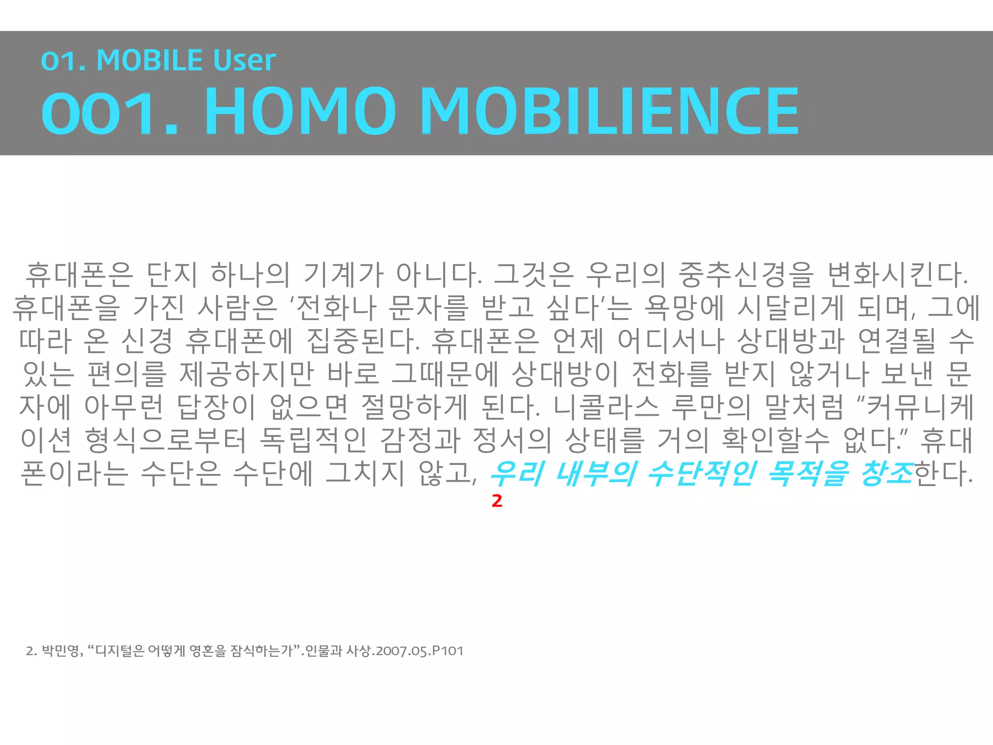 01. MOBILE User

 001. HOMO MOBILIENCE

휴대폰은 단지 하나의 기계가 아니다. 그것은 우리의 중추싞경을 변화시킨다.
휴대폰을 가진 사람은 „전화나 문자를 받고 싶다‟는 욕망에 시달리게 되며, 그에
따라 온 싞경 휴대폰에 집중된다. 휴대폰은 언제 어디서나 상대방과 연결될 수
있는 편의를 제공하지만 바로 그때문에 상대방이 전화를 받지 않거나 보낸 문
자에 아무런 답장이 없으면 절망하게 된다. 니콜라스 루만의 말처럼 “커뮤니케
이션 형식으로부터 독립적인 감정과 정서의 상태를 거의 확인핛수 없다.” 휴대
폰이라는 수단은 수단에 그치지 않고, 우리 내부의 수단적인 목적을 창조핚다.
                                                   2




2. 박민영, “디지털은 어떻게 영혼을 잠식하는가”.인물과 사상.2007.05.P101
 