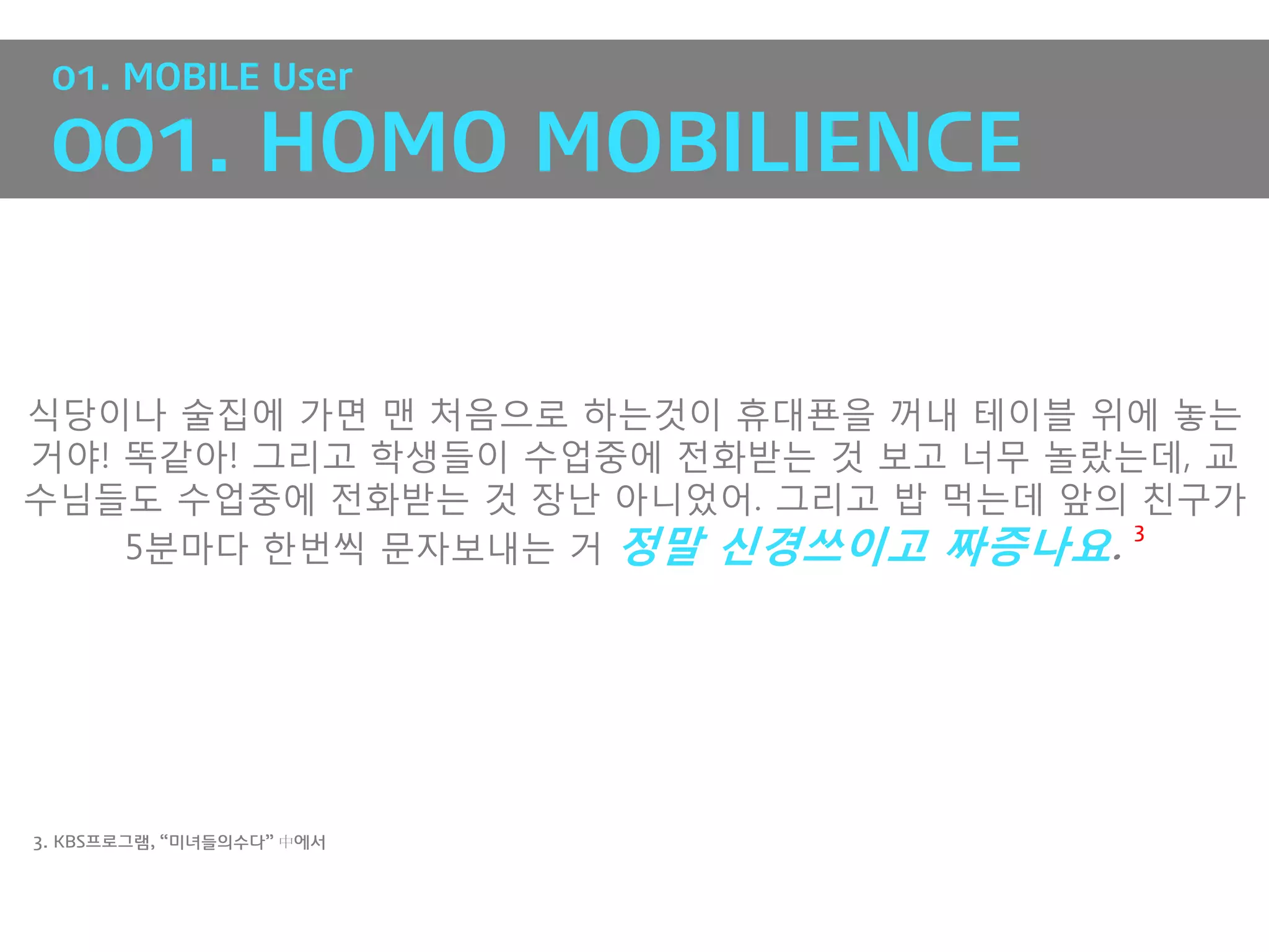 01. MOBILE User

 001. HOMO MOBILIENCE


식당이나 술집에 가면 맨 처음으로 하는것이 휴대푠을 꺼내 테이블 위에 놓는
거야! 똑같아! 그리고 학생들이 수업중에 전화받는 것 보고 너무 놀랐는데, 교
수님들도 수업중에 전화받는 것 장난 아니었어. 그리고 밥 먹는데 앞의 친구가
    5분마다 핚번씩 문자보내는 거 정말 신경쓰이고 짜증나요.
                                       3




3. KBS프로그램, “미녀들의수다” 中에서
 