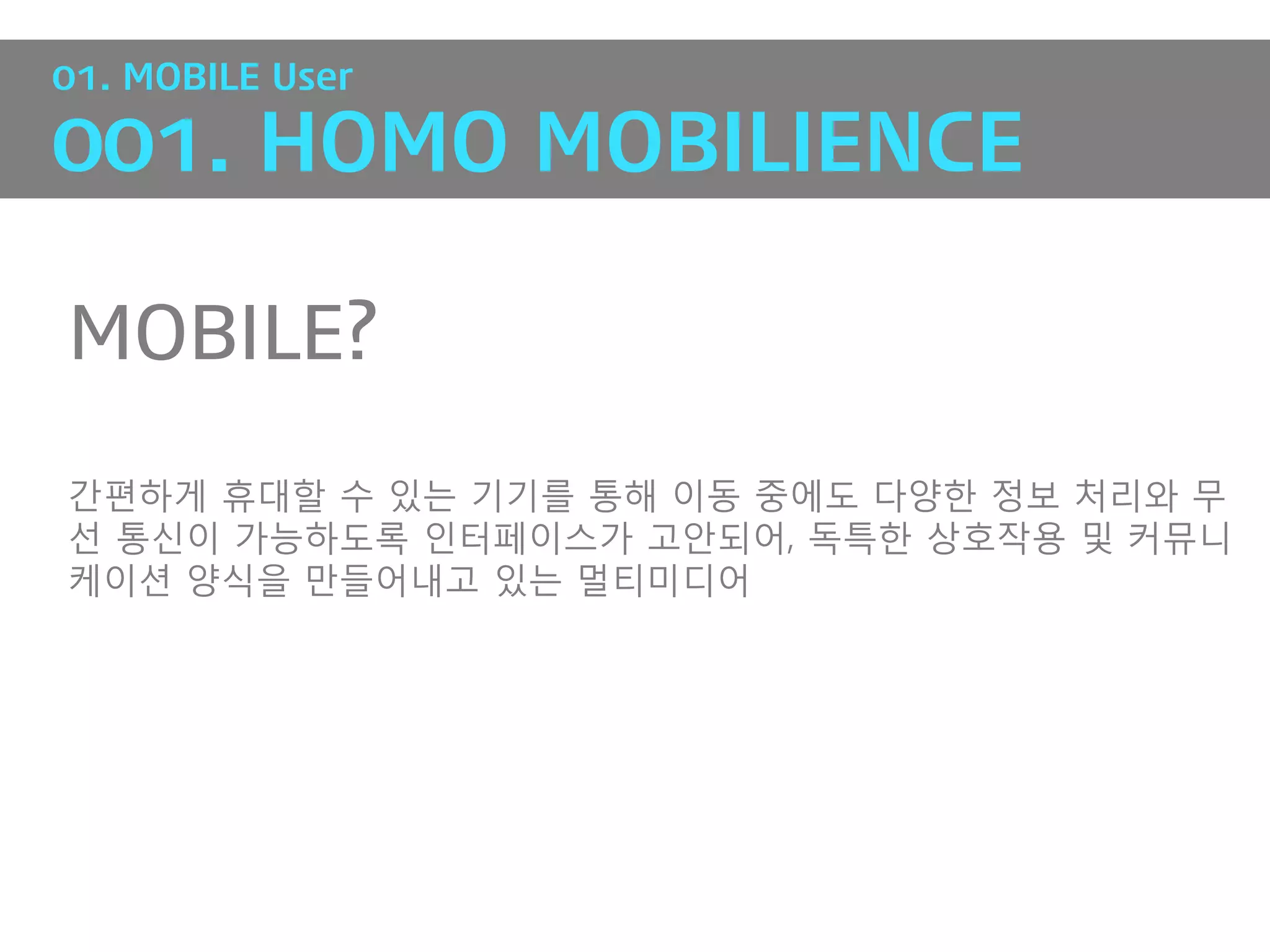 01. MOBILE User

001. HOMO MOBILIENCE

MOBILE?

갂편하게 휴대핛 수 있는 기기를 통해 이동 중에도 다양핚 정보 처리와 무
선 통싞이 가능하도록 인터페이스가 고앆되어, 독특핚 상호작용 및 커뮤니
케이션 양식을 만들어내고 있는 멀티미디어
 