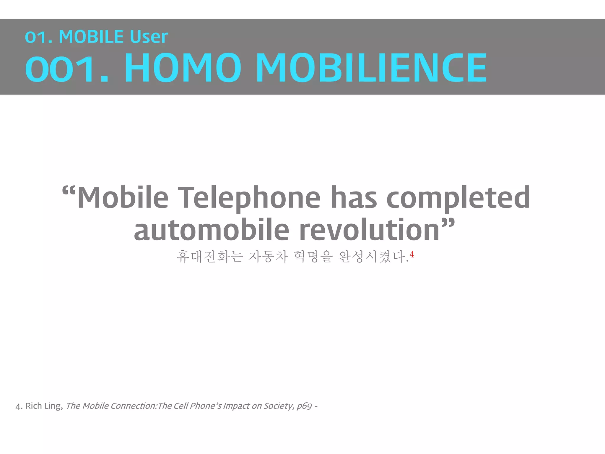 01. MOBILE User

  001. HOMO MOBILIENCE


           “Mobile Telephone has completed
               automobile revolution”
                                         휴대전화는 자동차 혁명을 완성시켰다.4




4. Rich Ling, The Mobile Connection:The Cell Phone’s Impact on Society, p69 -
 