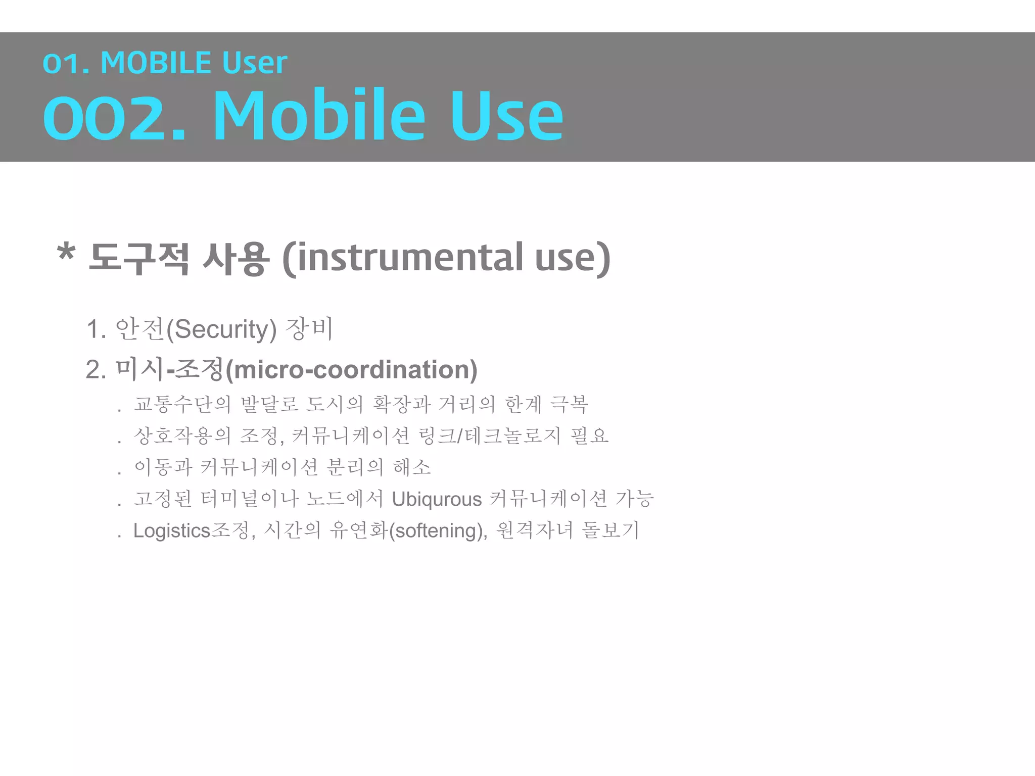 01. MOBILE User

002. Mobile Use

* 도구적 사용 (instrumental use)
  1. 안전(Security) 장비
  2. 미시-조정(micro-coordination)
    . 교통수단의 발달로 도시의 확장과 거리의 한계 극복
    . 상호작용의 조정, 커뮤니케이션 링크/테크놀로지 필요
    . 이동과 커뮤니케이션 분리의 해소
    . 고정된 터미널이나 노드에서 Ubiqurous 커뮤니케이션 가능
    . Logistics조정, 시간의 유연화(softening), 원격자녀 돌보기
 