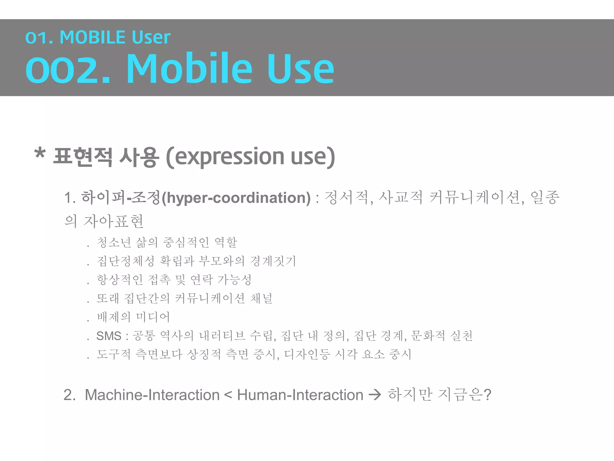 01. MOBILE User

002. Mobile Use

* 표현적 사용 (expression use)
   1. 하이퍼-조정(hyper-coordination) : 정서적, 사교적 커뮤니케이션, 일종
   의 자아표현
      . 청소년 삶의 중심적인 역할
      . 집단정체성 확립과 부모와의 경계짓기
      . 항상적인 접촉 및 연락 가능성
      . 또래 집단간의 커뮤니케이션 채널
      . 배제의 미디어
      . SMS : 공통 역사의 내러티브 수립, 집단 내 정의, 집단 경계, 문화적 실천
      . 도구적 측면보다 상징적 측면 증시, 디자인등 시각 요소 중시


   2. Machine-Interaction < Human-Interaction  하지만 지금은?
 