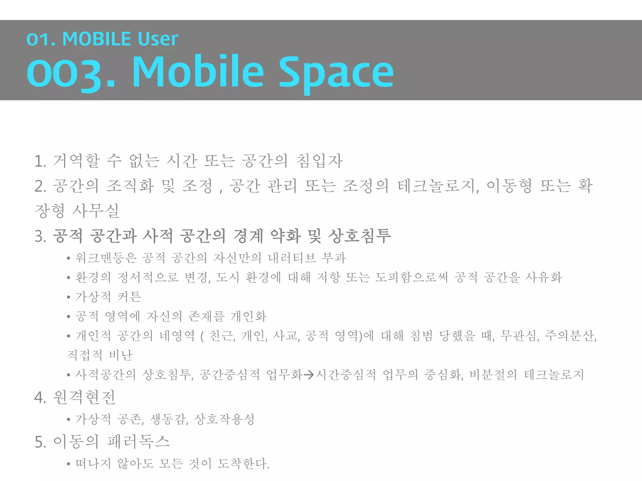 01. MOBILE User

003. Mobile Space

1. 거역할 수 없는 시간 또는 공간의 침입자
2. 공간의 조직화 및 조정 , 공간 관리 또는 조정의 테크놀로지, 이동형 또는 확
장형 사무실
3. 공적 공간과 사적 공간의 경계 약화 및 상호침투
   • 워크맨등은 공적 공간의 자신만의 내러티브 부과
   • 환경의 정서적으로 변경, 도시 환경에 대해 저항 또는 도피함으로써 공적 공간을 사유화
   • 가상적 커튼
   • 공적 영역에 자신의 존재를 개인화
   • 개인적 공간의 네영역 ( 친근, 개인, 사교, 공적 영역)에 대해 침범 당했을 때, 무관심, 주의분산,
   직접적 비난
   • 사적공간의 상호침투, 공간중심적 업무화시간중심적 업무의 중심화, 비분절의 테크놀로지
4. 원격현전
   • 가상적 공존, 생동감, 상호작용성
5. 이동의 패러독스
   • 떠나지 않아도 모든 것이 도착한다.
 