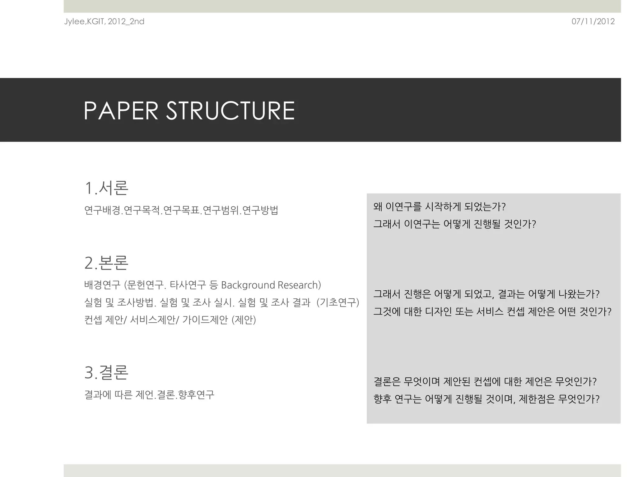 Jylee,KGIT, 2012_2nd                                                     07/11/2012




    PAPER STRUCTURE

    1.서론
    연구배경.연구목적.연구목표.연구범위.연구방법                   왜 이연구를 시작하게 되었는가?
                                               그래서 이연구는 어떻게 진행될 것인가?



    2.본론
    배경연구 (문헌연구. 타사연구 등 Background Research)
                                               그래서 진행은 어떻게 되었고, 결과는 어떻게 나왔는가?
    실험 및 조사방법. 실험 및 조사 실시. 실험 및 조사 결과 (기초연구)
                                               그것에 대한 디자인 또는 서비스 컨셉 제안은 어떤 것인가?
    컨셉 제안/ 서비스제안/ 가이드제안 (제안)




    3.결론                                       결론은 무엇이며 제안된 컨셉에 대한 제언은 무엇인가?
    결과에 따른 제언.결론.향후연구                          향후 연구는 어떻게 진행될 것이며, 제한점은 무엇인가?
 