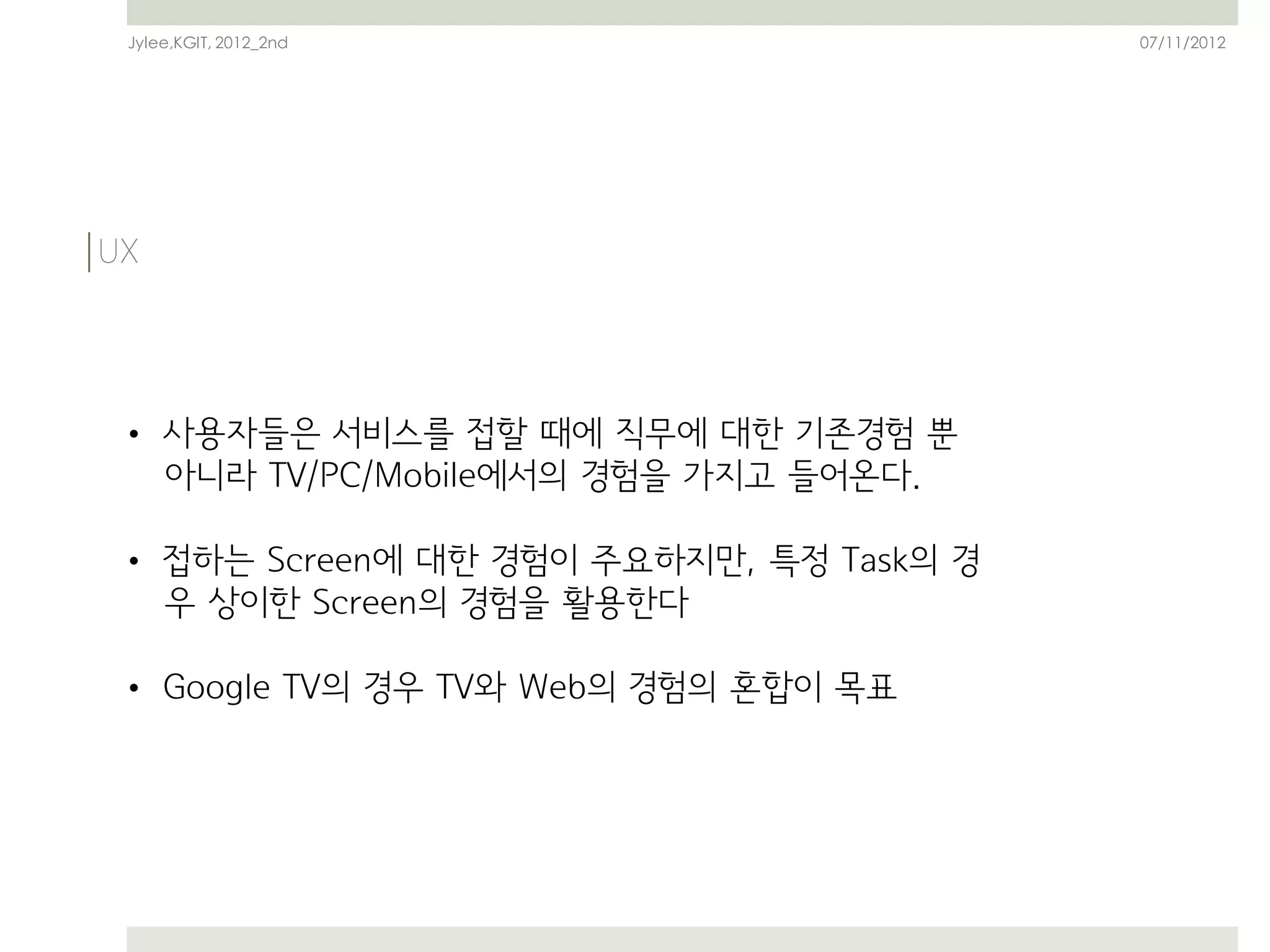 Jylee,KGIT, 2012_2nd                     07/11/2012




• 사용자들은 서비스를 접할 때에 직무에 대한 기존경험 뿐
  아니라 TV/PC/Mobile에서의 경험을 가지고 들어온다.

• 접하는 Screen에 대한 경험이 주요하지만, 특정 Task의 경
  우 상이한 Screen의 경험을 활용한다

• Google TV의 경우 TV와 Web의 경험의 혼합이 목표
 