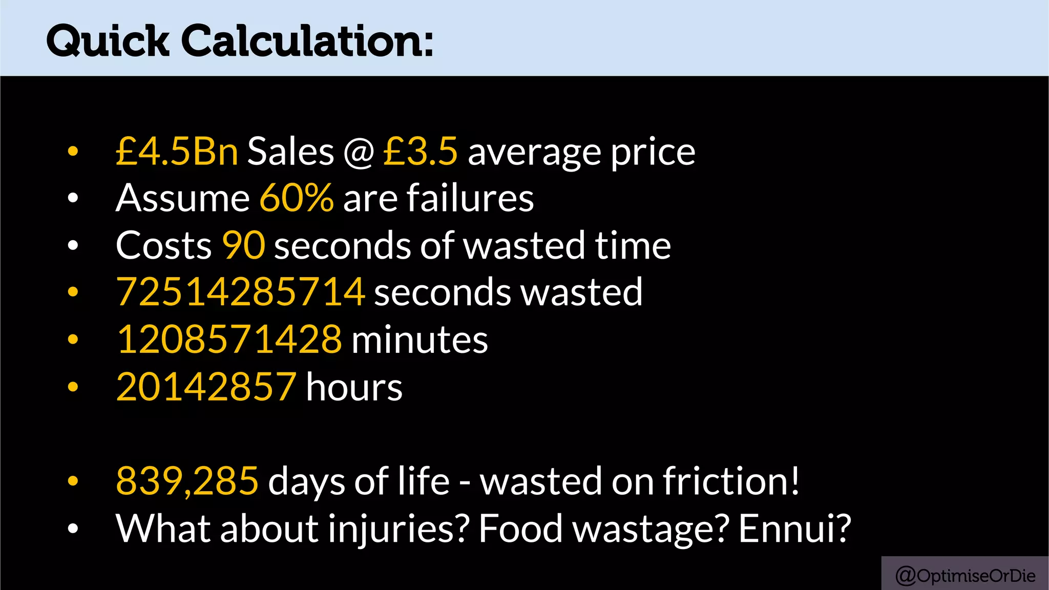 Quick Calculation:
•  £4.5Bn Sales @ £3.5 average price
•  Assume 60% are failures
•  Costs 90 seconds of wasted time
•  72514285714 seconds wasted
•  1208571428 minutes
•  20142857 hours
•  839,285 days of life - wasted on friction!
•  What about injuries? Food wastage? Ennui?
@OptimiseOrDie
 