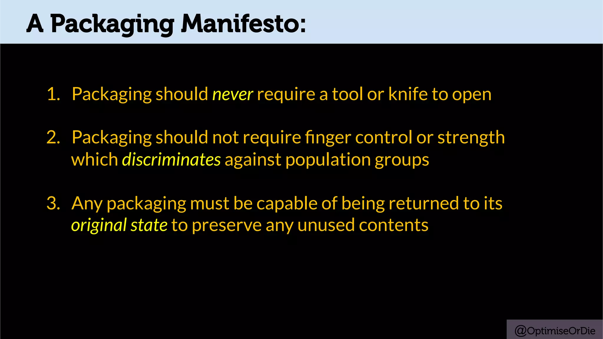A Packaging Manifesto:
1.  Packaging should never require a tool or knife to open
2.  Packaging should not require ﬁnger control or strength
which discriminates against population groups
3.  Any packaging must be capable of being returned to its
original state to preserve any unused contents
@OptimiseOrDie
 