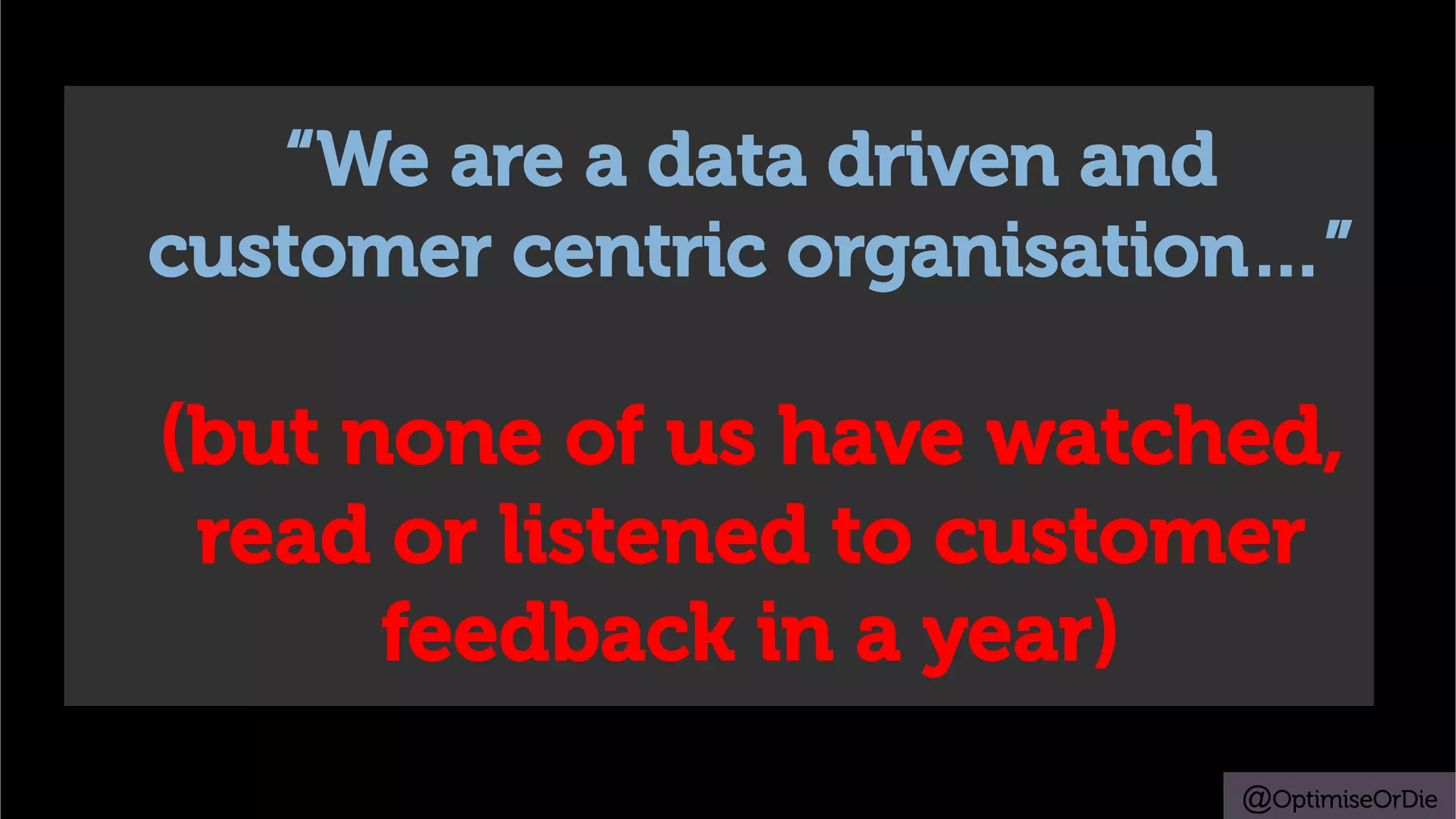 @OptimiseOrDie
“We are a data driven and
customer centric organisation…”
(but none of us have watched,
read or listened to customer
feedback in a year)
 