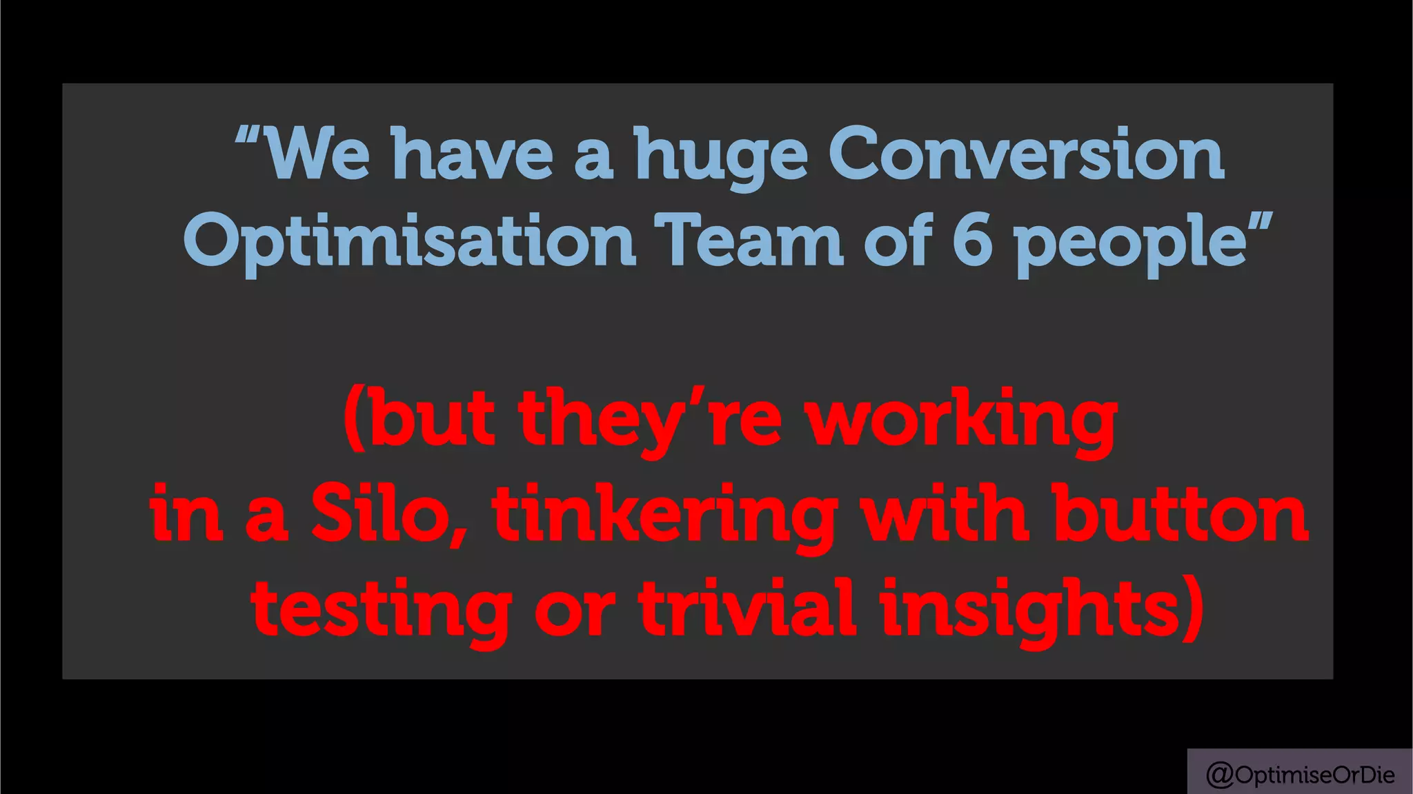 @OptimiseOrDie
“We have a huge Conversion
Optimisation Team of 6 people”
(but they’re working
in a Silo, tinkering with button
testing or trivial insights)
 