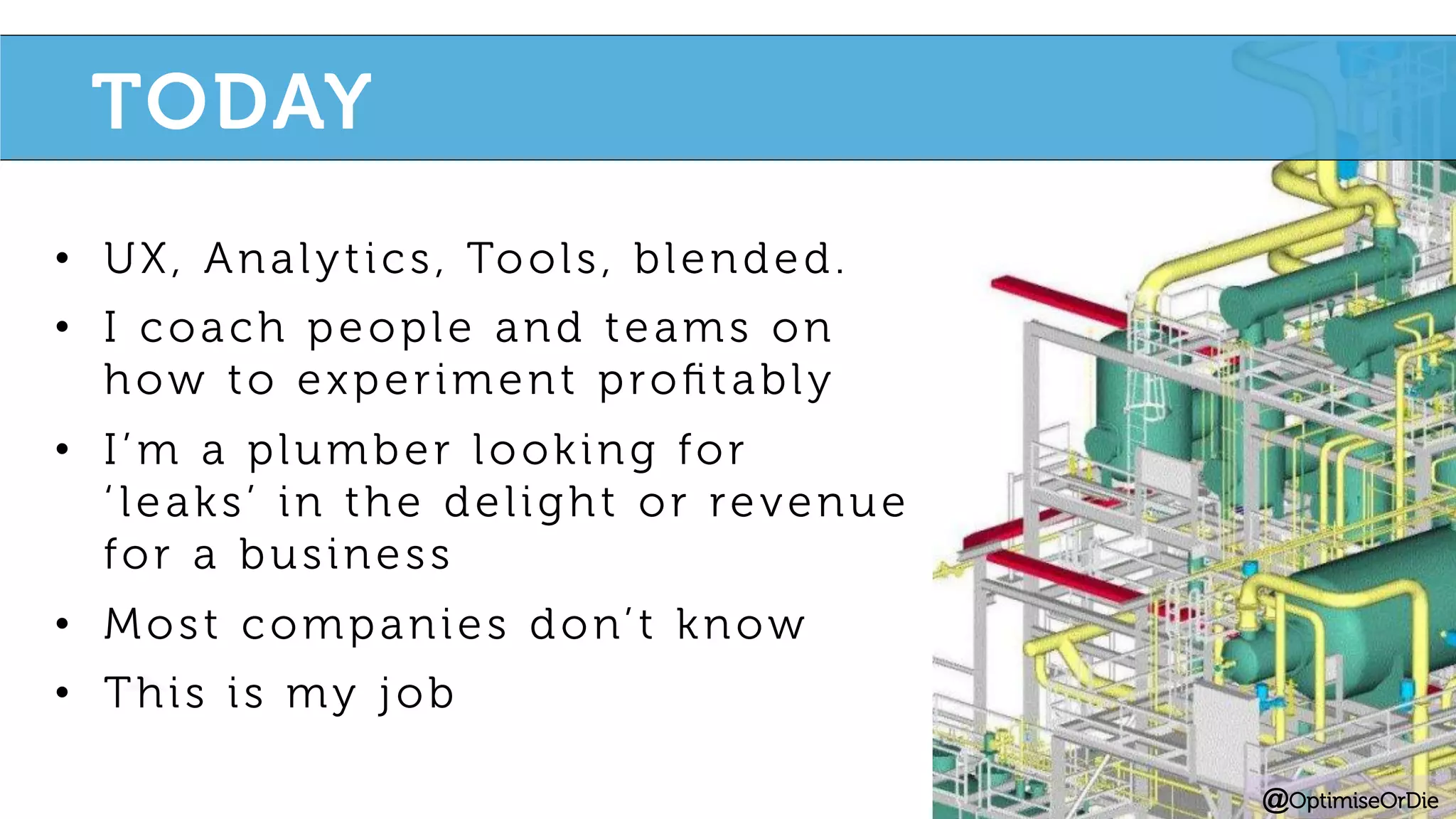 •  UX, Analytics, Tools, blended.
•  I coach people and teams on
how to experiment proﬁtably
•  I’m a plumber looking for
‘ leaks’ in the delight or revenue
for a business
•  Most companies don’t know
•  This is my job
@OptimiseOrDie
TODAY
 