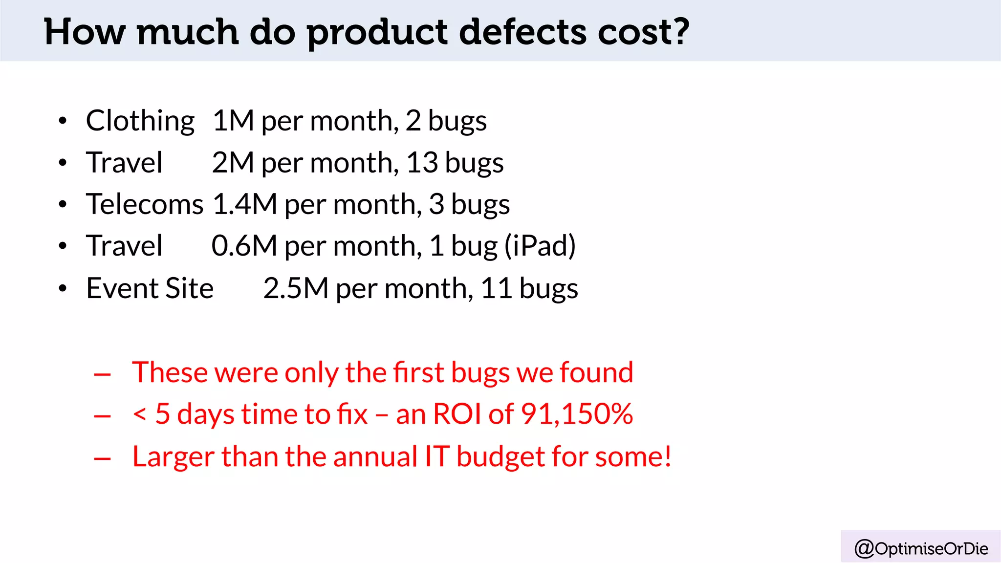 @OptimiseOrDie
•  Clothing 1M per month, 2 bugs
•  Travel 2M per month, 13 bugs
•  Telecoms 1.4M per month, 3 bugs
•  Travel 0.6M per month, 1 bug (iPad)
•  Event Site 2.5M per month, 11 bugs
–  These were only the ﬁrst bugs we found
–  < 5 days time to ﬁx – an ROI of 91,150%
–  Larger than the annual IT budget for some!
How much do product defects cost?
 