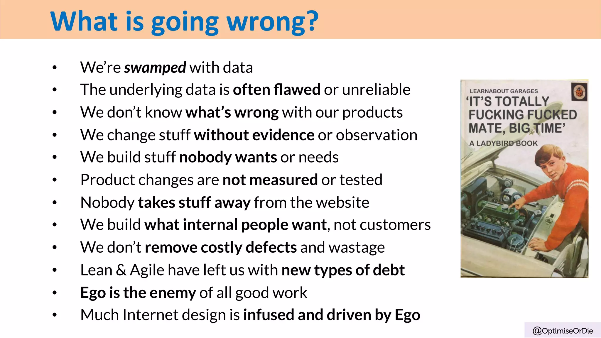•  We’re swamped with data
•  The underlying data is often ﬂawed or unreliable
•  We don’t know what’s wrong with our products
•  We change stuff without evidence or observation
•  We build stuff nobody wants or needs
•  Product changes are not measured or tested
•  Nobody takes stuff away from the website
•  We build what internal people want, not customers
•  We don’t remove costly defects and wastage
•  Lean & Agile have left us with new types of debt
•  Ego is the enemy of all good work
•  Much Internet design is infused and driven by Ego
@OptimiseOrDie
What	is	going	wrong?
 