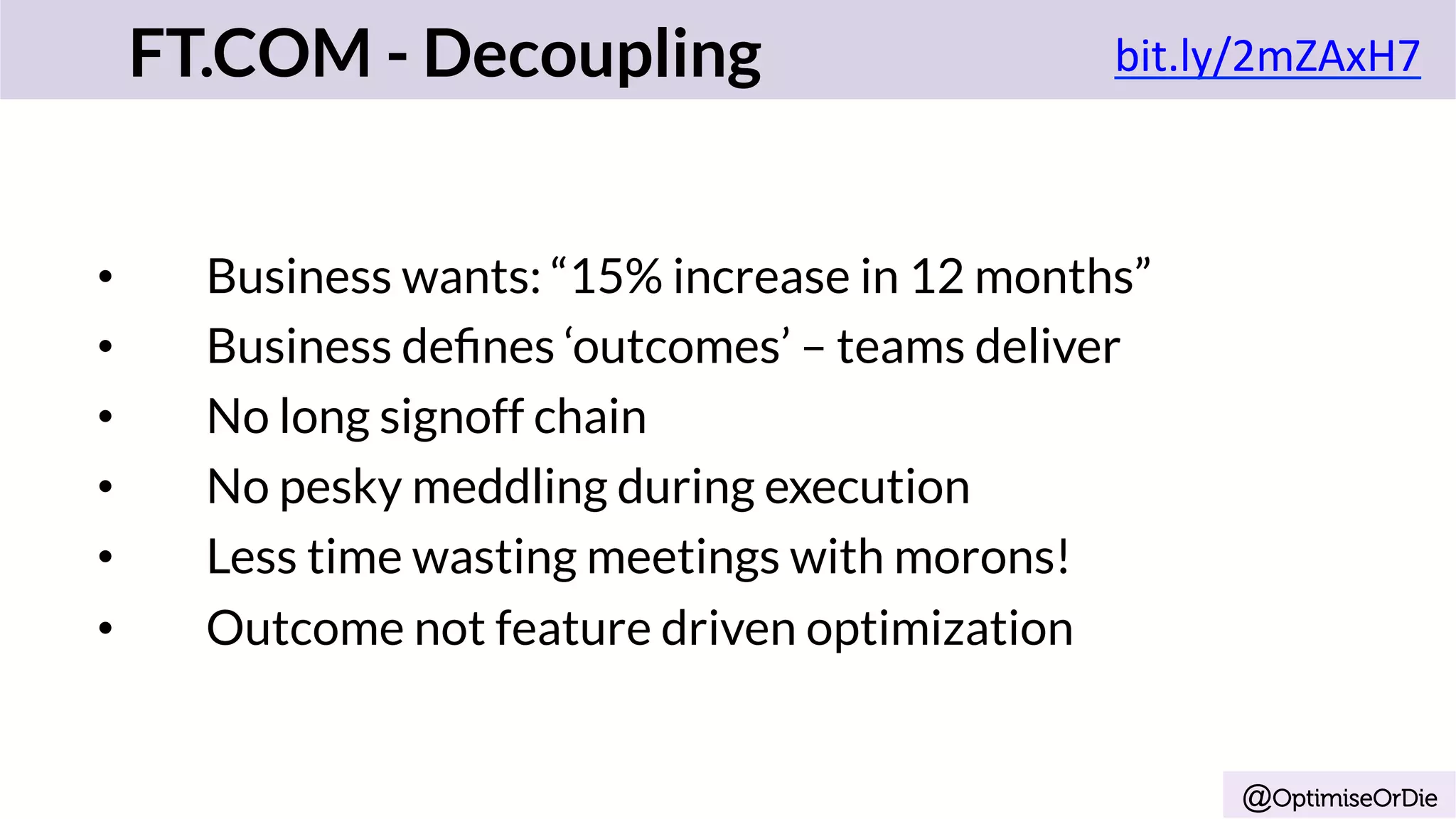@OptimiseOrDie
•  Business wants: “15% increase in 12 months”
•  Business deﬁnes ‘outcomes’ – teams deliver
•  No long signoff chain
•  No pesky meddling during execution
•  Less time wasting meetings with morons!
•  Outcome not feature driven optimization
FT.COM - Decoupling bit.ly/2mZAxH7	
	
 