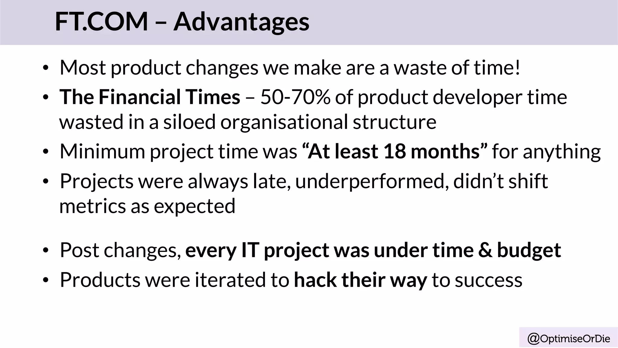 @OptimiseOrDie
•  Most product changes we make are a waste of time!
•  The Financial Times – 50-70% of product developer time
wasted in a siloed organisational structure
•  Minimum project time was “At least 18 months” for anything
•  Projects were always late, underperformed, didn’t shift
metrics as expected
•  Post changes, every IT project was under time & budget
•  Products were iterated to hack their way to success
FT.COM – Advantages
 