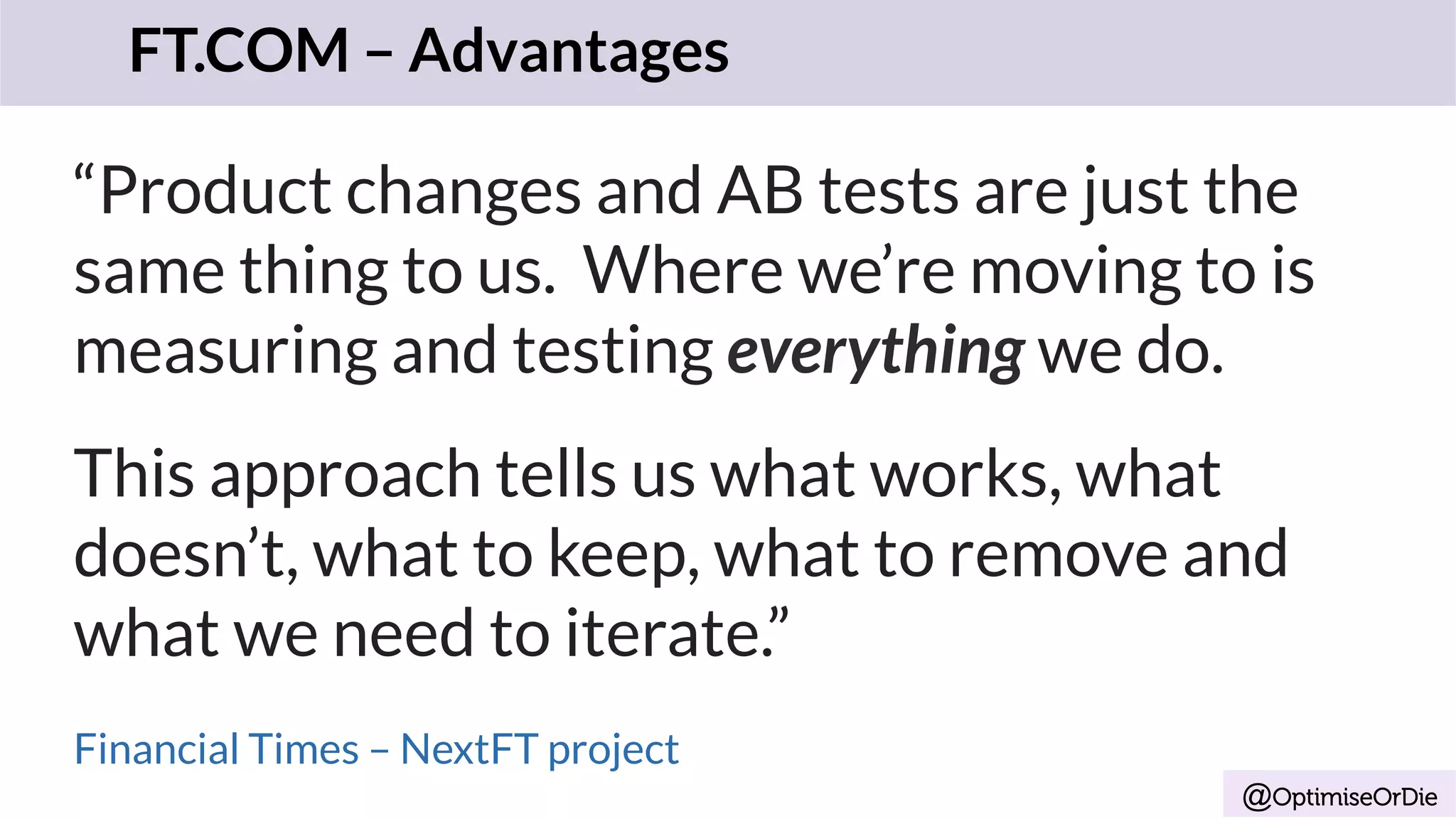 @OptimiseOrDie
“Product changes and AB tests are just the
same thing to us. Where we’re moving to is
measuring and testing everything we do.
This approach tells us what works, what
doesn’t, what to keep, what to remove and
what we need to iterate.”
Financial Times – NextFT project
FT.COM – Advantages
 