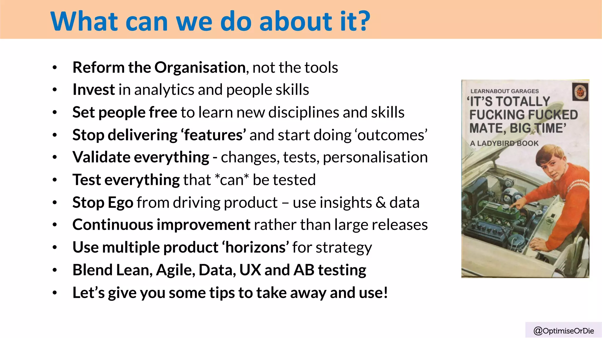 •  Reform the Organisation, not the tools
•  Invest in analytics and people skills
•  Set people free to learn new disciplines and skills
•  Stop delivering ‘features’ and start doing ‘outcomes’
•  Validate everything - changes, tests, personalisation
•  Test everything that *can* be tested
•  Stop Ego from driving product – use insights & data
•  Continuous improvement rather than large releases
•  Use multiple product ‘horizons’ for strategy
•  Blend Lean, Agile, Data, UX and AB testing
•  Let’s give you some tips to take away and use!
@OptimiseOrDie
What	can	we	do	about	it?
 
