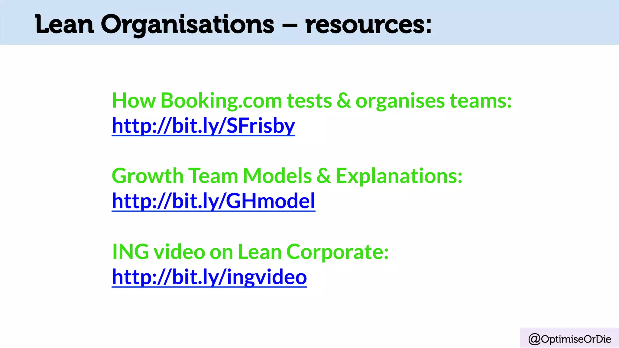 @OptimiseOrDie
Lean Organisations – resources:
How Booking.com tests & organises teams:
http://bit.ly/SFrisby
Growth Team Models & Explanations:
http://bit.ly/GHmodel
ING video on Lean Corporate:
http://bit.ly/ingvideo
 