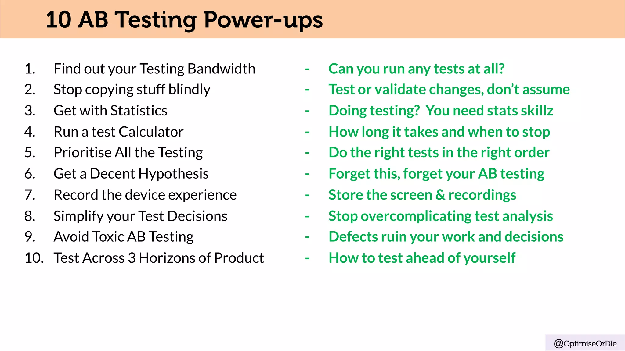 1.  Find out your Testing Bandwidth - Can you run any tests at all?
2.  Stop copying stuff blindly - Test or validate changes, don’t assume
3.  Get with Statistics - Doing testing? You need stats skillz
4.  Run a test Calculator - How long it takes and when to stop
5.  Prioritise All the Testing - Do the right tests in the right order
6.  Get a Decent Hypothesis - Forget this, forget your AB testing
7.  Record the device experience - Store the screen & recordings
8.  Simplify your Test Decisions - Stop overcomplicating test analysis
9.  Avoid Toxic AB Testing - Defects ruin your work and decisions
10.  Test Across 3 Horizons of Product - How to test ahead of yourself
@OptimiseOrDie
10 AB Testing Power-ups
 