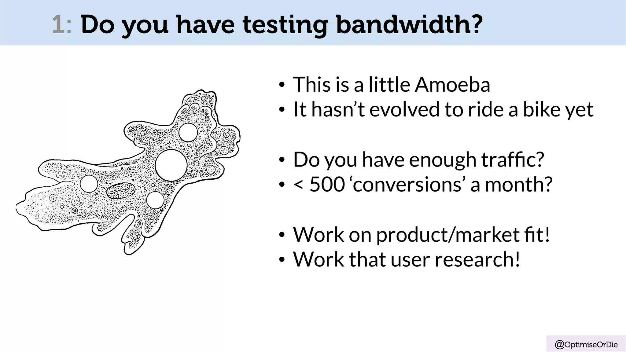 1: Do you have testing bandwidth?
•  This is a little Amoeba
•  It hasn’t evolved to ride a bike yet
•  Do you have enough trafﬁc?
•  < 500 ‘conversions’ a month?
•  Work on product/market ﬁt!
•  Work that user research!
@OptimiseOrDie
 