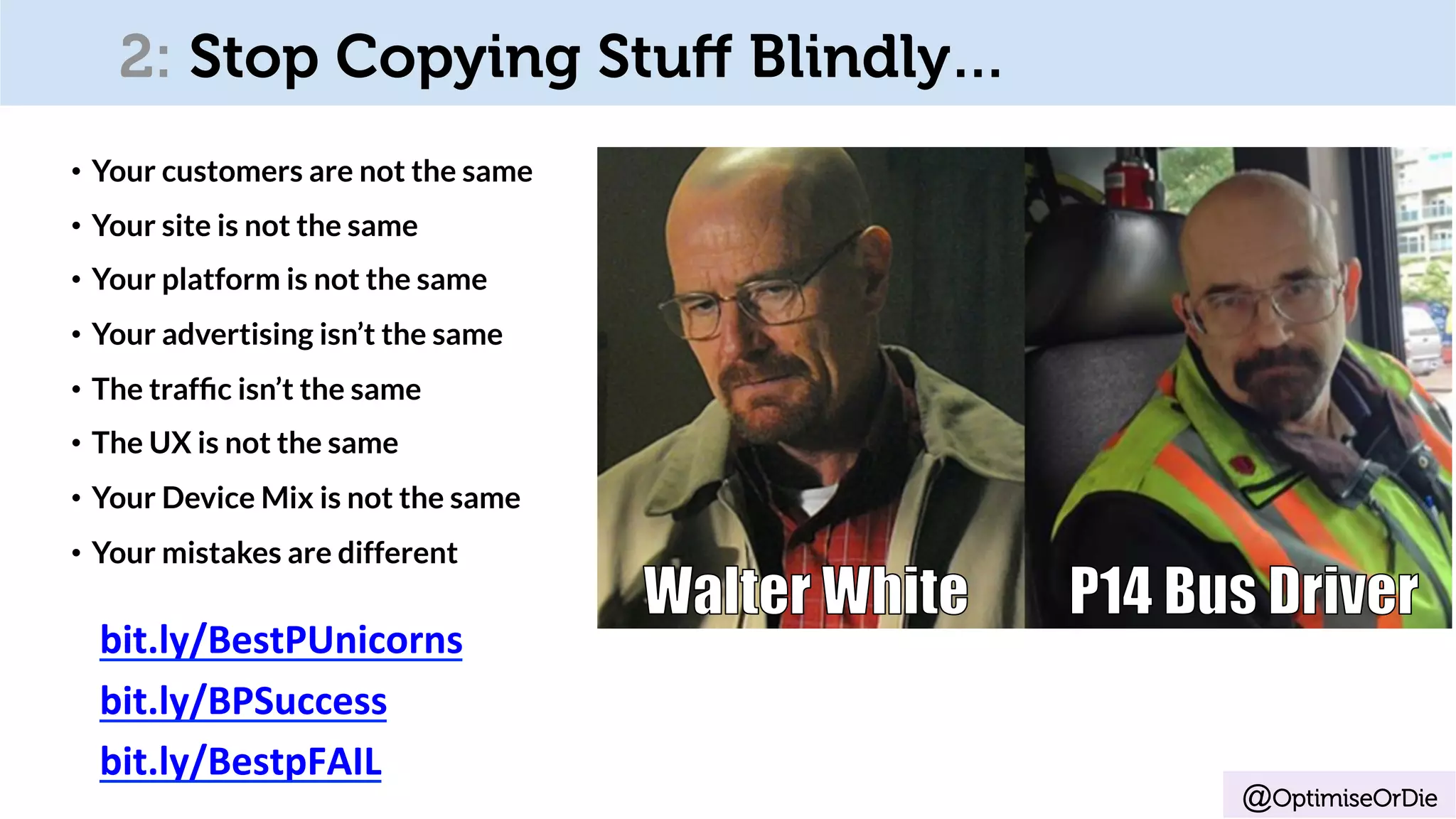 2: Stop Copying Stuﬀ Blindly…
•  Your customers are not the same
•  Your site is not the same
•  Your platform is not the same
•  Your advertising isn’t the same
•  The trafﬁc isn’t the same
•  The UX is not the same
•  Your Device Mix is not the same
•  Your mistakes are different
bit.ly/BestPUnicorns	
bit.ly/BPSuccess	
bit.ly/BestpFAIL	
@OptimiseOrDie
 