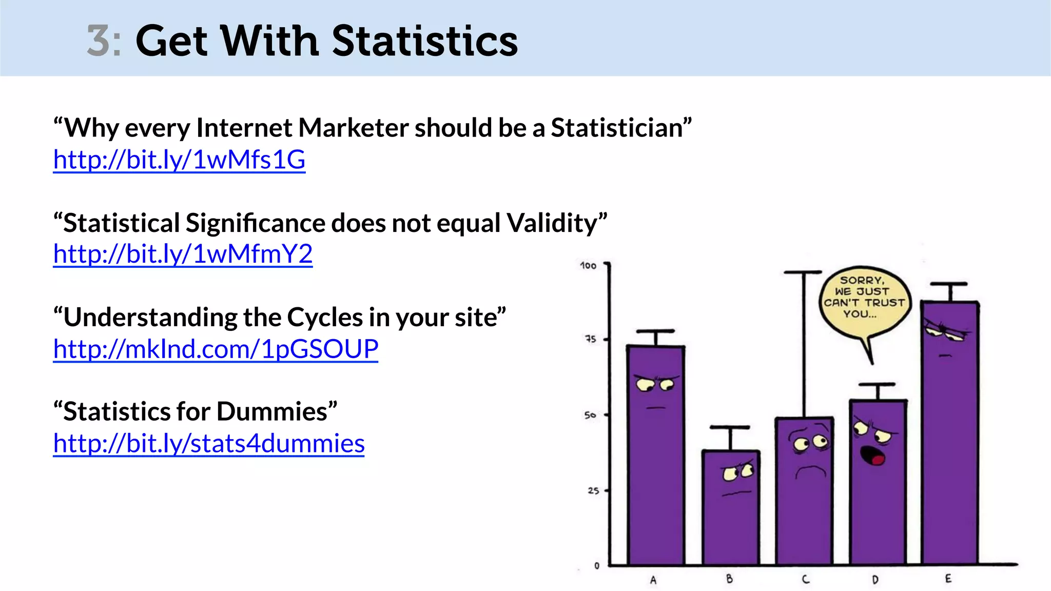 @OptimiseOrDie
“Why every Internet Marketer should be a Statistician”
http://bit.ly/1wMfs1G
“Statistical Signiﬁcance does not equal Validity”
http://bit.ly/1wMfmY2
“Understanding the Cycles in your site”
http://mklnd.com/1pGSOUP
“Statistics for Dummies”
http://bit.ly/stats4dummies
3: Get With Statistics
 