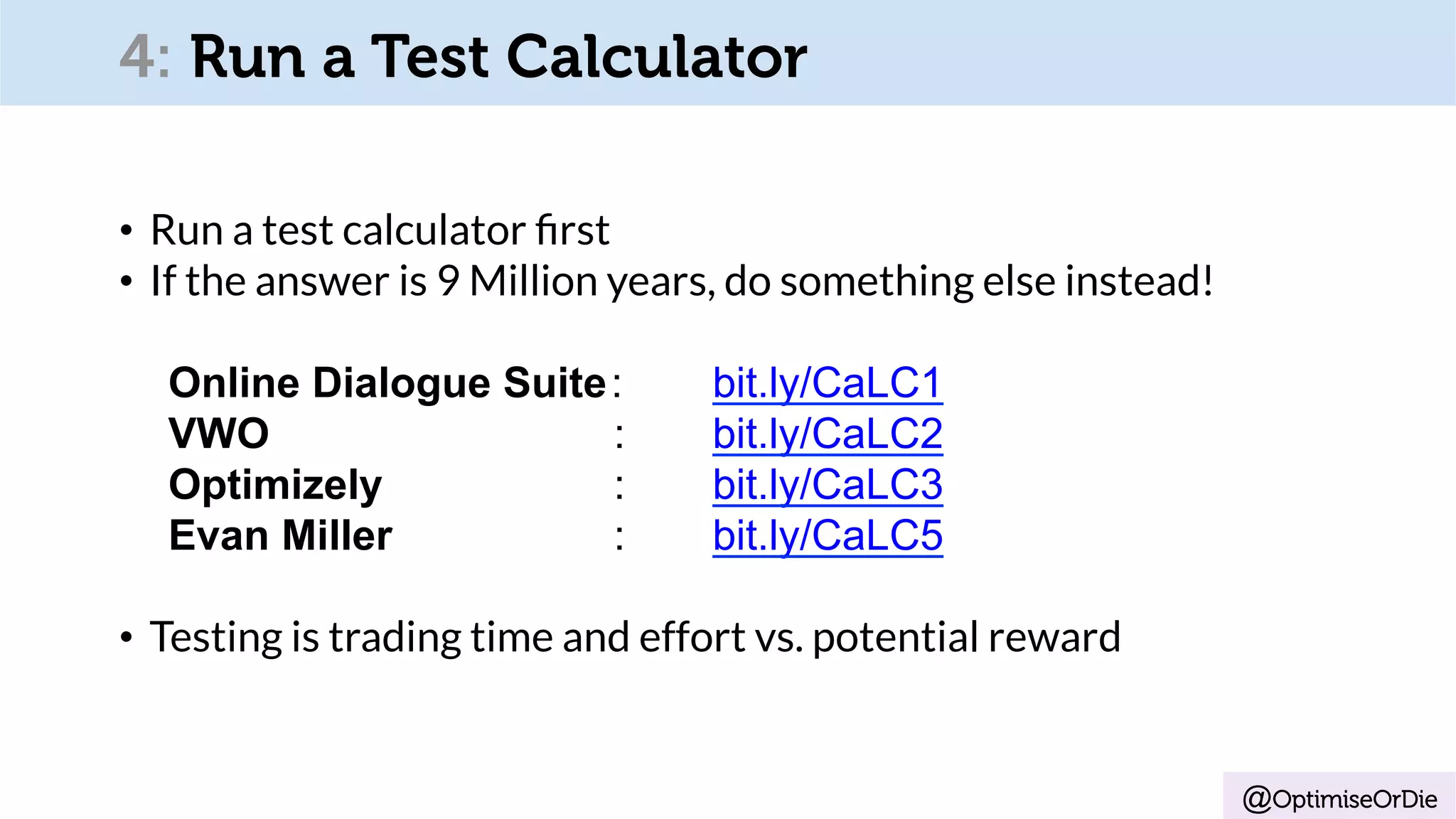 @OptimiseOrDie
•  Run a test calculator ﬁrst
•  If the answer is 9 Million years, do something else instead!
Online Dialogue Suite: bit.ly/CaLC1
VWO : bit.ly/CaLC2
Optimizely : bit.ly/CaLC3
Evan Miller : bit.ly/CaLC5
•  Testing is trading time and effort vs. potential reward
4: Run a Test Calculator
 