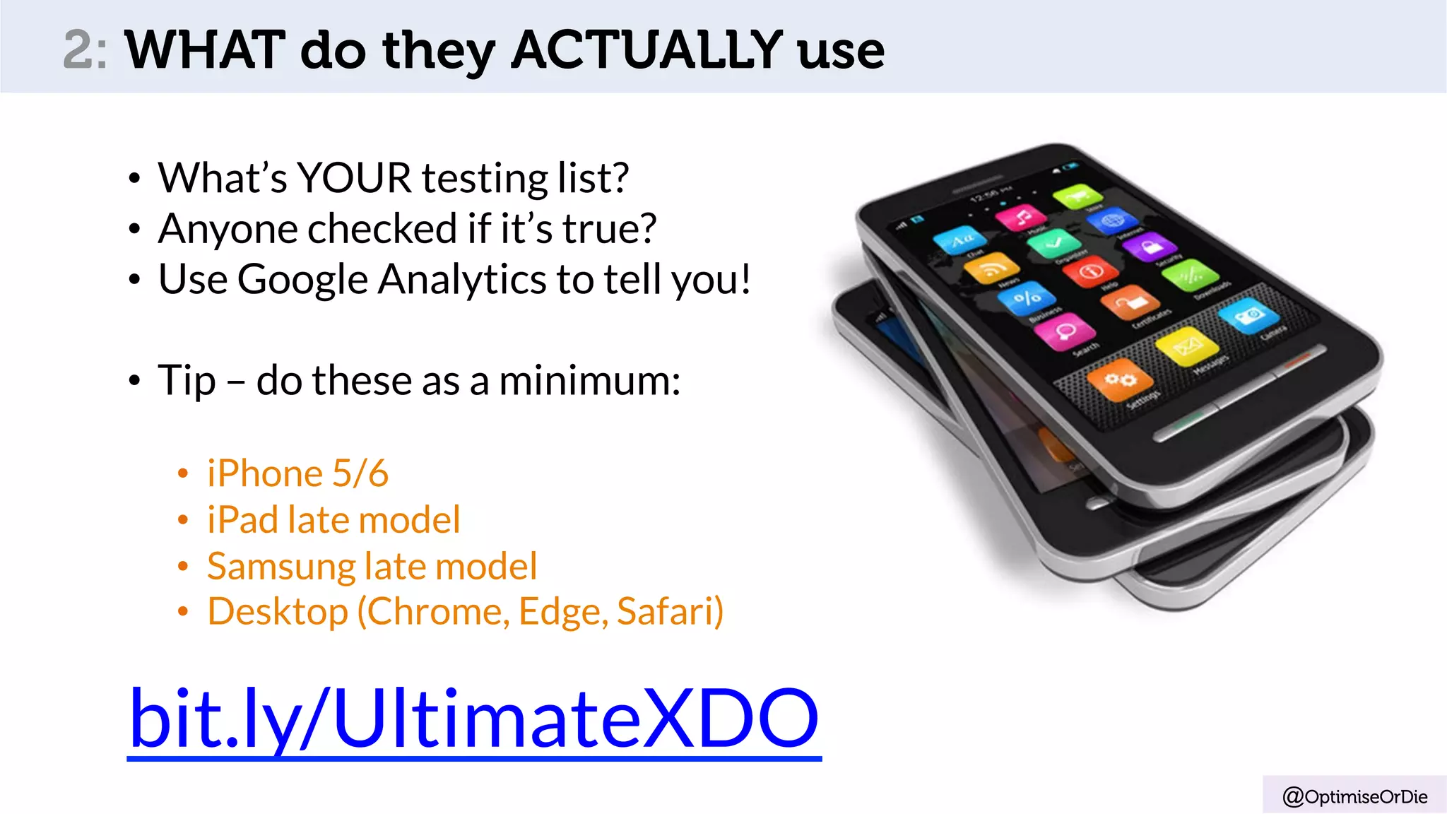 •  What’s YOUR testing list?
•  Anyone checked if it’s true?
•  Use Google Analytics to tell you!
•  Tip – do these as a minimum:
•  iPhone 5/6
•  iPad late model
•  Samsung late model
•  Desktop (Chrome, Edge, Safari)
bit.ly/UltimateXDO
@OptimiseOrDie
2: WHAT do they ACTUALLY use
 