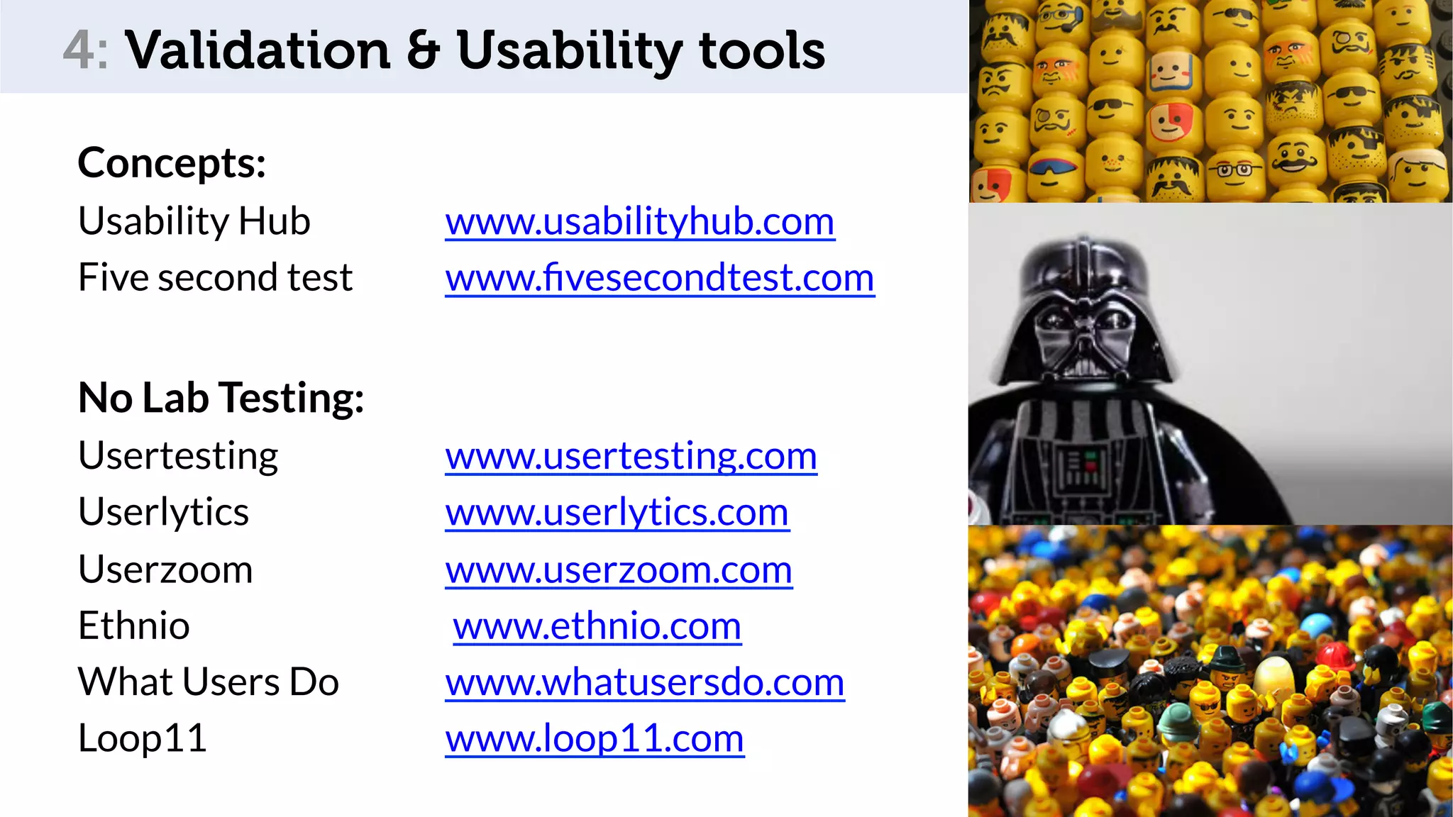 Som,	feedback	
Concepts:
Usability Hub www.usabilityhub.com
Five second test www.ﬁvesecondtest.com
No Lab Testing:
Usertesting www.usertesting.com
Userlytics www.userlytics.com
Userzoom www.userzoom.com
Ethnio www.ethnio.com
What Users Do www.whatusersdo.com
Loop11 www.loop11.com
77
4: Validation & Usability tools
 