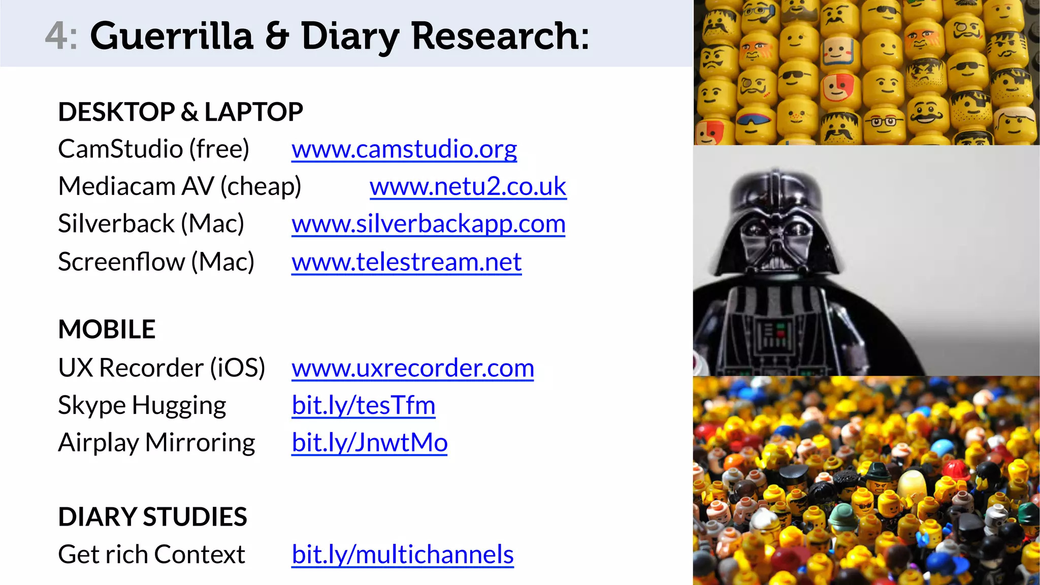 Som,	feedback	
DESKTOP & LAPTOP
CamStudio (free) www.camstudio.org
Mediacam AV (cheap) www.netu2.co.uk
Silverback (Mac) www.silverbackapp.com
Screenﬂow (Mac) www.telestream.net
MOBILE
UX Recorder (iOS) www.uxrecorder.com
Skype Hugging bit.ly/tesTfm
Airplay Mirroring bit.ly/JnwtMo
DIARY STUDIES
Get rich Context bit.ly/multichannels 78
4: Guerrilla & Diary Research:
 